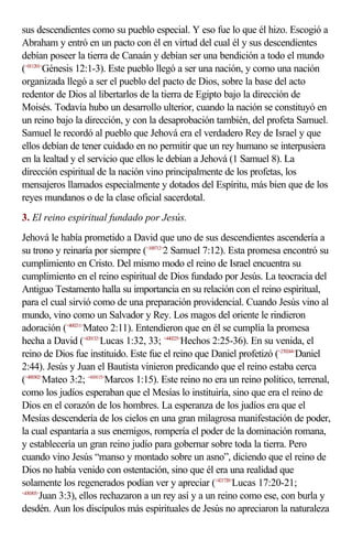sus descendientes como su pueblo especial. Y eso fue lo que él hizo. Escogió a
Abraham y entró en un pacto con él en virtud del cual él y sus descendientes
debían poseer la tierra de Canaán y debían ser una bendición a todo el mundo
(<011201>Génesis 12:1-3). Este pueblo llegó a ser una nación, y como una nación
organizada llegó a ser el pueblo del pacto de Dios, sobre la base del acto
redentor de Dios al libertarlos de la tierra de Egipto bajo la dirección de
Moisés. Todavía hubo un desarrollo ulterior, cuando la nación se constituyó en
un reino bajo la dirección, y con la desaprobación también, del profeta Samuel.
Samuel le recordó al pueblo que Jehová era el verdadero Rey de Israel y que
ellos debían de tener cuidado en no permitir que un rey humano se interpusiera
en la lealtad y el servicio que ellos le debían a Jehová (1 Samuel 8). La
dirección espiritual de la nación vino principalmente de los profetas, los
mensajeros llamados especialmente y dotados del Espíritu, más bien que de los
reyes mundanos o de la clase oficial sacerdotal.
3. El reino espiritual fundado por Jesús.
Jehová le había prometido a David que uno de sus descendientes ascendería a
su trono y reinaría por siempre (<100712>2 Samuel 7:12). Esta promesa encontró su
cumplimiento en Cristo. Del mismo modo el reino de Israel encuentra su
cumplimiento en el reino espiritual de Dios fundado por Jesús. La teocracia del
Antiguo Testamento halla su importancia en su relación con el reino espiritual,
para el cual sirvió como de una preparación providencial. Cuando Jesús vino al
mundo, vino como un Salvador y Rey. Los magos del oriente le rindieron
adoración (<400211>Mateo 2:11). Entendieron que en él se cumplía la promesa
hecha a David (<420132>Lucas 1:32, 33; <440225>Hechos 2:25-36). En su venida, el
reino de Dios fue instituido. Este fue el reino que Daniel profetizó (<270244>Daniel
2:44). Jesús y Juan el Bautista vinieron predicando que el reino estaba cerca
(<400302>Mateo 3:2; <410115>Marcos 1:15). Este reino no era un reino político, terrenal,
como los judíos esperaban que el Mesías lo instituiría, sino que era el reino de
Dios en el corazón de los hombres. La esperanza de los judíos era que el
Mesías descendería de los cielos en una gran milagrosa manifestación de poder,
la cual espantaría a sus enemigos, rompería el poder de la dominación romana,
y establecería un gran reino judío para gobernar sobre toda la tierra. Pero
cuando vino Jesús “manso y montado sobre un asno”, diciendo que el reino de
Dios no había venido con ostentación, sino que él era una realidad que
solamente los regenerados podían ver y apreciar (<421720>Lucas 17:20-21;
<430303>
        Juan 3:3), ellos rechazaron a un rey así y a un reino como ese, con burla y
desdén. Aun los discípulos más espirituales de Jesús no apreciaron la naturaleza
 