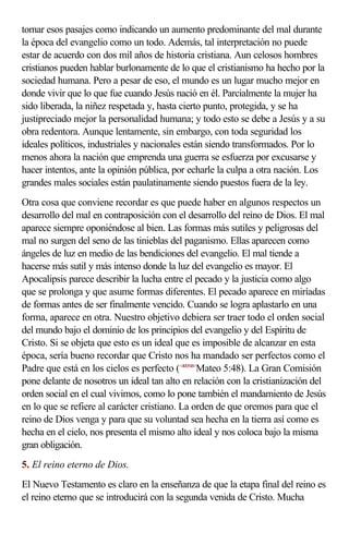 tomar esos pasajes como indicando un aumento predominante del mal durante
la época del evangelio como un todo. Además, tal interpretación no puede
estar de acuerdo con dos mil años de historia cristiana. Aun celosos hombres
cristianos pueden hablar burlonamente de lo que el cristianismo ha hecho por la
sociedad humana. Pero a pesar de eso, el mundo es un lugar mucho mejor en
donde vivir que lo que fue cuando Jesús nació en él. Parcialmente la mujer ha
sido liberada, la niñez respetada y, hasta cierto punto, protegida, y se ha
justipreciado mejor la personalidad humana; y todo esto se debe a Jesús y a su
obra redentora. Aunque lentamente, sin embargo, con toda seguridad los
ideales políticos, industriales y nacionales están siendo transformados. Por lo
menos ahora la nación que emprenda una guerra se esfuerza por excusarse y
hacer intentos, ante la opinión pública, por echarle la culpa a otra nación. Los
grandes males sociales están paulatinamente siendo puestos fuera de la ley.
Otra cosa que conviene recordar es que puede haber en algunos respectos un
desarrollo del mal en contraposición con el desarrollo del reino de Dios. El mal
aparece siempre oponiéndose al bien. Las formas más sutiles y peligrosas del
mal no surgen del seno de las tinieblas del paganismo. Ellas aparecen como
ángeles de luz en medio de las bendiciones del evangelio. El mal tiende a
hacerse más sutil y más intenso donde la luz del evangelio es mayor. El
Apocalipsis parece describir la lucha entre el pecado y la justicia como algo
que se prolonga y que asume formas diferentes. El pecado aparece en miríadas
de formas antes de ser finalmente vencido. Cuando se logra aplastarlo en una
forma, aparece en otra. Nuestro objetivo debiera ser traer todo el orden social
del mundo bajo el dominio de los principios del evangelio y del Espíritu de
Cristo. Si se objeta que esto es un ideal que es imposible de alcanzar en esta
época, sería bueno recordar que Cristo nos ha mandado ser perfectos como el
Padre que está en los cielos es perfecto (<400548>Mateo 5:48). La Gran Comisión
pone delante de nosotros un ideal tan alto en relación con la cristianización del
orden social en el cual vivimos, como lo pone también el mandamiento de Jesús
en lo que se refiere al carácter cristiano. La orden de que oremos para que el
reino de Dios venga y para que su voluntad sea hecha en la tierra así como es
hecha en el cielo, nos presenta el mismo alto ideal y nos coloca bajo la misma
gran obligación.
5. El reino eterno de Dios.
El Nuevo Testamento es claro en la enseñanza de que la etapa final del reino es
el reino eterno que se introducirá con la segunda venida de Cristo. Mucha
 