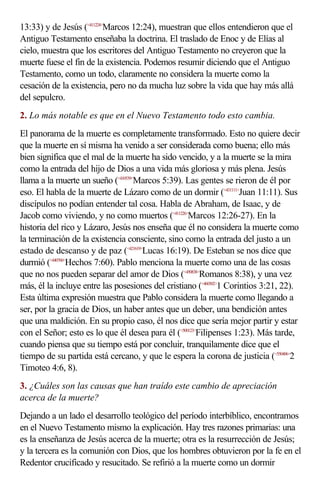 13:33) y de Jesús (<411224>Marcos 12:24), muestran que ellos entendieron que el
Antiguo Testamento enseñaba la doctrina. El traslado de Enoc y de Elías al
cielo, muestra que los escritores del Antiguo Testamento no creyeron que la
muerte fuese el fin de la existencia. Podemos resumir diciendo que el Antiguo
Testamento, como un todo, claramente no considera la muerte como la
cesación de la existencia, pero no da mucha luz sobre la vida que hay más allá
del sepulcro.
2. Lo más notable es que en el Nuevo Testamento todo esto cambia.
El panorama de la muerte es completamente transformado. Esto no quiere decir
que la muerte en sí misma ha venido a ser considerada como buena; ello más
bien significa que el mal de la muerte ha sido vencido, y a la muerte se la mira
como la entrada del hijo de Dios a una vida más gloriosa y más plena. Jesús
llama a la muerte un sueño (<410539>Marcos 5:39). Las gentes se rieron de él por
eso. El habla de la muerte de Lázaro como de un dormir (<431111>Juan 11:11). Sus
discípulos no podían entender tal cosa. Habla de Abraham, de Isaac, y de
Jacob como viviendo, y no como muertos (<411226>Marcos 12:26-27). En la
historia del rico y Lázaro, Jesús nos enseña que él no considera la muerte como
la terminación de la existencia consciente, sino como la entrada del justo a un
estado de descanso y de paz (<421619>Lucas 16:19). De Esteban se nos dice que
durmió (<440760>Hechos 7:60). Pablo menciona la muerte como una de las cosas
que no nos pueden separar del amor de Dios (<450838>Romanos 8:38), y una vez
más, él la incluye entre las posesiones del cristiano (<460302>1 Corintios 3:21, 22).
Esta última expresión muestra que Pablo considera la muerte como llegando a
ser, por la gracia de Dios, un haber antes que un deber, una bendición antes
que una maldición. En su propio caso, él nos dice que sería mejor partir y estar
con el Señor; esto es lo que él desea para él (<500123>Filipenses 1:23). Más tarde,
cuando piensa que su tiempo está por concluir, tranquilamente dice que el
tiempo de su partida está cercano, y que le espera la corona de justicia (<550406>2
Timoteo 4:6, 8).
3. ¿Cuáles son las causas que han traído este cambio de apreciación
acerca de la muerte?
Dejando a un lado el desarrollo teológico del período interbíblico, encontramos
en el Nuevo Testamento mismo la explicación. Hay tres razones primarias: una
es la enseñanza de Jesús acerca de la muerte; otra es la resurrección de Jesús;
y la tercera es la comunión con Dios, que los hombres obtuvieron por la fe en el
Redentor crucificado y resucitado. Se refirió a la muerte como un dormir
 