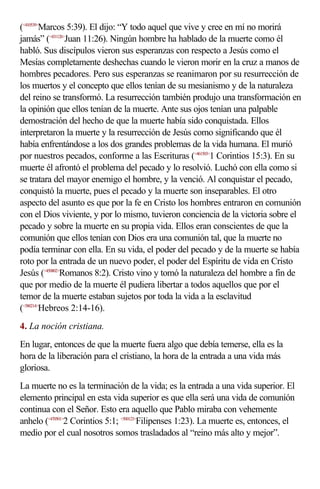 (<410539>Marcos 5:39). El dijo: “Y todo aquel que vive y cree en mí no morirá
jamás” (<431126>Juan 11:26). Ningún hombre ha hablado de la muerte como él
habló. Sus discípulos vieron sus esperanzas con respecto a Jesús como el
Mesías completamente deshechas cuando le vieron morir en la cruz a manos de
hombres pecadores. Pero sus esperanzas se reanimaron por su resurrección de
los muertos y el concepto que ellos tenían de su mesianismo y de la naturaleza
del reino se transformó. La resurrección también produjo una transformación en
la opinión que ellos tenían de la muerte. Ante sus ojos tenían una palpable
demostración del hecho de que la muerte había sido conquistada. Ellos
interpretaron la muerte y la resurrección de Jesús como significando que él
había enfrentándose a los dos grandes problemas de la vida humana. El murió
por nuestros pecados, conforme a las Escrituras (<461503>1 Corintios 15:3). En su
muerte él afrontó el problema del pecado y lo resolvió. Luchó con ella como si
se tratara del mayor enemigo el hombre, y la venció. Al conquistar el pecado,
conquistó la muerte, pues el pecado y la muerte son inseparables. El otro
aspecto del asunto es que por la fe en Cristo los hombres entraron en comunión
con el Dios viviente, y por lo mismo, tuvieron conciencia de la victoria sobre el
pecado y sobre la muerte en su propia vida. Ellos eran conscientes de que la
comunión que ellos tenían con Dios era una comunión tal, que la muerte no
podía terminar con ella. En su vida, el poder del pecado y de la muerte se había
roto por la entrada de un nuevo poder, el poder del Espíritu de vida en Cristo
Jesús (<450802>Romanos 8:2). Cristo vino y tomó la naturaleza del hombre a fin de
que por medio de la muerte él pudiera libertar a todos aquellos que por el
temor de la muerte estaban sujetos por toda la vida a la esclavitud
(<580214>Hebreos 2:14-16).
4. La noción cristiana.
En lugar, entonces de que la muerte fuera algo que debía temerse, ella es la
hora de la liberación para el cristiano, la hora de la entrada a una vida más
gloriosa.
La muerte no es la terminación de la vida; es la entrada a una vida superior. El
elemento principal en esta vida superior es que ella será una vida de comunión
continua con el Señor. Esto era aquello que Pablo miraba con vehemente
anhelo (<470501>2 Corintios 5:1; <500123>Filipenses 1:23). La muerte es, entonces, el
medio por el cual nosotros somos trasladados al “reino más alto y mejor”.
 