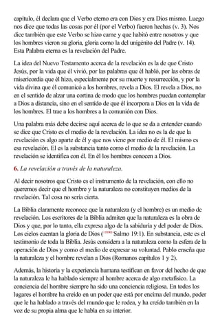 capítulo, él declara que el Verbo eterno era con Dios y era Dios mismo. Luego
nos dice que todas las cosas por él (por el Verbo) fueron hechas (v. 3). Nos
dice también que este Verbo se hizo carne y que habitó entre nosotros y que
los hombres vieron su gloria, gloria como la del unigénito del Padre (v. 14).
Esta Palabra eterna es la revelación del Padre.
La idea del Nuevo Testamento acerca de la revelación es la de que Cristo
Jesús, por la vida que él vivió, por las palabras que él habló, por las obras de
misericordia que él hizo, especialmente por su muerte y resurrección, y por la
vida divina que él comunicó a los hombres, revela a Dios. El revela a Dios, no
en el sentido de alzar una cortina de modo que los hombres puedan contemplar
a Dios a distancia, sino en el sentido de que él incorpora a Dios en la vida de
los hombres. El trae a los hombres a la comunión con Dios.
Una palabra más debe decirse aquí acerca de lo que se da a entender cuando
se dice que Cristo es el medio de la revelación. La idea no es la de que la
revelación es algo aparte de él y que nos viene por medio de él. El mismo es
esa revelación. El es la substancia tanto como el medio de la revelación. La
revelación se identifica con él. En él los hombres conocen a Dios.
6. La revelación a través de la naturaleza.
Al decir nosotros que Cristo es el instrumento de la revelación, con ello no
queremos decir que el hombre y la naturaleza no constituyen medios de la
revelación. Tal cosa no sería cierta.
La Biblia claramente reconoce que la naturaleza (y el hombre) es un medio de
revelación. Los escritores de la Biblia admiten que la naturaleza es la obra de
Dios y que, por lo tanto, ella expresa algo de la sabiduría y del poder de Dios.
Los cielos cuentan la gloria de Dios (<191901>Salmo 19:1). En substancia, este es el
testimonio de toda la Biblia. Jesús considera a la naturaleza como la esfera de la
operación de Dios y como el medio de expresar su voluntad. Pablo enseña que
la naturaleza y el hombre revelan a Dios (Romanos capítulos 1 y 2).
Además, la historia y la experiencia humana testifican en favor del hecho de que
la naturaleza le ha hablado siempre al hombre acerca de algo metafísico. La
conciencia del hombre siempre ha sido una conciencia religiosa. En todos los
lugares el hombre ha creído en un poder que está por encima del mundo, poder
que le ha hablado a través del mundo que le rodea, y ha creído también en la
voz de su propia alma que le habla en su interior.
 