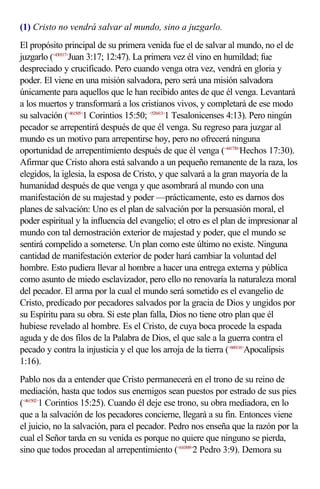 (1) Cristo no vendrá salvar al mundo, sino a juzgarlo.
El propósito principal de su primera venida fue el de salvar al mundo, no el de
juzgarlo (<430317>Juan 3:17; 12:47). La primera vez él vino en humildad; fue
despreciado y crucificado. Pero cuando venga otra vez, vendrá en gloria y
poder. El viene en una misión salvadora, pero será una misión salvadora
únicamente para aquellos que le han recibido antes de que él venga. Levantará
a los muertos y transformará a los cristianos vivos, y completará de ese modo
su salvación (<461505>1 Corintios 15:50; <520413>1 Tesalonicenses 4:13). Pero ningún
pecador se arrepentirá después de que él venga. Su regreso para juzgar al
mundo es un motivo para arrepentirse hoy, pero no ofrecerá ninguna
oportunidad de arrepentimiento después de que él venga (<441730>Hechos 17:30).
Afirmar que Cristo ahora está salvando a un pequeño remanente de la raza, los
elegidos, la iglesia, la esposa de Cristo, y que salvará a la gran mayoría de la
humanidad después de que venga y que asombrará al mundo con una
manifestación de su majestad y poder —prácticamente, esto es darnos dos
planes de salvación: Uno es el plan de salvación por la persuasión moral, el
poder espiritual y la influencia del evangelio; el otro es el plan de impresionar al
mundo con tal demostración exterior de majestad y poder, que el mundo se
sentirá compelido a someterse. Un plan como este último no existe. Ninguna
cantidad de manifestación exterior de poder hará cambiar la voluntad del
hombre. Esto pudiera llevar al hombre a hacer una entrega externa y pública
como asunto de miedo esclavizador, pero ello no renovaría la naturaleza moral
del pecador. El arma por la cual el mundo será sometido es el evangelio de
Cristo, predicado por pecadores salvados por la gracia de Dios y ungidos por
su Espíritu para su obra. Si este plan falla, Dios no tiene otro plan que él
hubiese revelado al hombre. Es el Cristo, de cuya boca procede la espada
aguda y de dos filos de la Palabra de Dios, el que sale a la guerra contra el
pecado y contra la injusticia y el que los arroja de la tierra (<660116>Apocalipsis
1:16).
Pablo nos da a entender que Cristo permanecerá en el trono de su reino de
mediación, hasta que todos sus enemigos sean puestos por estrado de sus pies
(<461502>1 Corintios 15:25). Cuando él deje ese trono, su obra mediadora, en lo
que a la salvación de los pecadores concierne, llegará a su fin. Entonces viene
el juicio, no la salvación, para el pecador. Pedro nos enseña que la razón por la
cual el Señor tarda en su venida es porque no quiere que ninguno se pierda,
sino que todos procedan al arrepentimiento (<610309>2 Pedro 3:9). Demora su
 