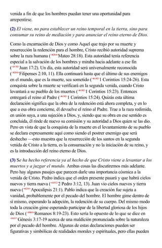 venida a fin de que los hombres puedan tener una oportunidad para
arrepentirse.
(2) El viene, no para establecer un reino temporal en la tierra, sino para
consumar su reino de mediación y para anunciar el reino eterno de Dios.
Como la encarnación de Dios y como Aquel que trajo por su muerte y
resurrección la redención para el hombre, Cristo recibió autoridad suprema
sobre la raza humana (<402818>Mateo 28:18). Esta autoridad tenía referencia
especial a la salvación de los hombres y miraba hacia adelante a ese fin
(<431702>Juan 17:2). Un día, esta autoridad será universalmente reconocida
(<502910>Filipenses 2:10, 11). Ella continuará hasta que el último de sus enemigos
en el mundo, que es la muerte, sea sometido (<461502>1 Corintios 15:24-26). Esta
conquista sobre la muerte se verificará en la segunda venida, cuando Cristo
levantará a su pueblo de los muertos (<461502>1 Corintios 15:23). Entonces
entregará el reino al Padre (<461502>1 Corintios 15:24). Quizás esta última
declaración significa que la obra de la redención está ahora completa, y en lo
que a esa obra concierne, él devuelve el reino al Padre. Trae a la raza redimida,
en unión suya, a una sujeción a Dios, y, siendo que su obra en ese sentido es
concluida, él rinde de nuevo su comisión y su autoridad a Dios quien se las dio.
Pero en vista de que la conquista de la muerte en el levantamiento de su pueblo
se declara expresamente aquí como siendo el postrer enemigo que será
deshecho —esto muestra que la resurrección de los santos en la segunda
venida de Cristo a la tierra, es la consumación y no la iniciación de su reino, y
es la introducción del reino eterno de Dios.
(3) Se ha hecho referencia ya al hecho de que Cristo viene a levantar a los
muertos y a juzgar el mundo. Ambas cosas las discutiremos más adelante.
Pero hay algunos pasajes que parecen darle una importancia cósmica a la
venida de Cristo. Pedro indica que el orden presente pasará y que habrá cielos
nuevos y tierra nueva (<610312>2 Pedro 3:12, 13). Juan vio cielos nuevos y tierra
nueva (<662101>Apocalipsis 21:1). Pablo indica que la creación fue sujeta a
vanidad, probablemente por el pecado del hombre. El hombre gime dentro de
sí mismo, esperando la adopción, la redención de su cuerpo. Del mismo modo
toda la creación gime esperando participar de la libertad gloriosa de los hijos
de Dios (<450819>Romanos 8:19-23). Esto sería lo opuesto de lo que se dice en
<010317>
        Génesis 3:17-19 acerca de una maldición pronunciada sobre la naturaleza
por el pecado del hombre. Algunas de estas declaraciones pueden ser
figurativas y simbólicas de realidades morales y espirituales, pero ellas pueden
 