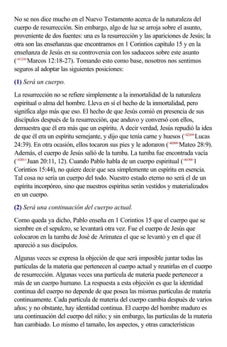 No se nos dice mucho en el Nuevo Testamento acerca de la naturaleza del
cuerpo de resurrección. Sin embargo, algo de luz se arroja sobre el asunto,
proveniente de dos fuentes: una es la resurrección y las apariciones de Jesús; la
otra son las enseñanzas que encontramos en 1 Corintios capítulo 15 y en la
enseñanza de Jesús en su controversia con los saduceos sobre este asunto
(<411218>Marcos 12:18-27). Tomando esto como base, nosotros nos sentimos
seguros al adoptar las siguientes posiciones:
(1) Será un cuerpo.
La resurrección no se refiere simplemente a la inmortalidad de la naturaleza
espiritual o alma del hombre. Lleva en sí el hecho de la inmortalidad, pero
significa algo más que eso. El hecho de que Jesús comió en presencia de sus
discípulos después de la resurrección, que anduvo y conversó con ellos,
demuestra que él era más que un espíritu. A decir verdad, Jesús repudió la idea
de que él era un espíritu semejante, y dijo que tenía carne y huesos (<422439>Lucas
24:39). En otra ocasión, ellos tocaron sus pies y le adoraron (<402809>Mateo 28:9).
Además, el cuerpo de Jesús salió de la tumba. La tumba fue encontrada vacía
(<432011>Juan 20:11, 12). Cuando Pablo habla de un cuerpo espiritual (<461504>1
Corintios 15:44), no quiere decir que sea simplemente un espíritu en esencia.
Tal cosa no sería un cuerpo del todo. Nuestro estado eterno no será el de un
espíritu incorpóreo, sino que nuestros espíritus serán vestidos y materializados
en un cuerpo.
(2) Será una continuación del cuerpo actual.
Como queda ya dicho, Pablo enseña en 1 Corintios 15 que el cuerpo que se
siembre en el sepulcro, se levantará otra vez. Fue el cuerpo de Jesús que
colocaron en la tumba de José de Arimatea el que se levantó y en el que él
apareció a sus discípulos.
Algunas veces se expresa la objeción de que será imposible juntar todas las
partículas de la materia que pertenecen al cuerpo actual y reunirlas en el cuerpo
de resurrección. Algunas veces una partícula de materia puede pertenecer a
más de un cuerpo humano. La respuesta a esta objeción es que la identidad
continua del cuerpo no depende de que posea las mismas partículas de materia
continuamente. Cada partícula de materia del cuerpo cambia después de varios
años; y no obstante, hay identidad continua. El cuerpo del hombre maduro es
una continuación del cuerpo del niño; y sin embargo, las partículas de la materia
han cambiado. Lo mismo el tamaño, los aspectos, y otras características
 