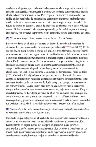cambian a tal grado, que nadie que hubiera conocido a la persona durante el
período transcurrido, reconocería el cuerpo del hombre como teniendo alguna
identidad con el cuerpo del niño. Parece que el principio de continuidad no
reside en las partículas de materia que componen el cuerpo; probablemente
reside en la vida que anima al cuerpo. Esto puede sugerir la propiedad de la
figura de Pablo en cuanto al grano de trigo que es plantado en el suelo y luego
muere. Del mismo modo el cuerpo es plantado, y fuera del viejo cuerpo surge
uno nuevo, con poderes superiores, y sin embargo, es una continuidad del otro.
(3) El nuevo cuerpo tiene poderes superiores a los del viejo.
Esto es evidente en el caso del cuerpo de Jesús. El nos da la impresión de
atravesar las puertas cerradas de un cuarto, a voluntad (<432026>Juan 20:26). En la
ascensión, su cuerpo subió a través del espacio. Posiblemente, nuestro cuerpo
de resurrección trascenderá grandemente las limitaciones del espacio, en cuanto
a que estas limitaciones pertenecen a la materia según la conocemos nosotros
ahora. Pablo llama al cuerpo de resurrección un cuerpo espiritual. Según se ha
indicado ya, esto no quiere decir un cuerpo compuesto de espíritu, sino un
cuerpo perfectamente adaptado a los fines y usos de nuestro espíritu
glorificado. Pablo dice que la carne y la sangre no heredarán el reino de Dios
(<461505>1 Corintios 15:50). Algunos interpretan esto en el sentido de que el
cuerpo de resurrección no estará compuesto de materia sino de espíritu. Esto
no armonizaría con la declaración de Jesús de que su cuerpo de resurrección
era carne y hueso. Lo que Pablo más bien quiere decir es que la carne y la
sangre, tales como las conocemos nosotros ahora, sujetas a la corrupción y al
marchitamiento, no heredarán el reino de Dios. Ya no habrá más corrupción,
decaimiento y muerte, y nuestros cuerpos de resurrección serán inmortales,
incorruptibles y gloriosos. En lo que toca a los aspectos definitivos en los cuales
sus poderes trascenderán a los del cuerpo actual, no tenemos información.
(4) En cuanto a la naturaleza del cuerpo de resurrección de los malvados,
se nos deja enteramente en ignorancia.
Casi todo lo que sabemos es el hecho de que los malvados serán levantados, y
que ellos se levantarán a una resurrección de vergüenza y de condenación.
Posiblemente en algún modo, sus cuerpos se ajustarán a sus espíritus
depravados y deformados, pero nada se nos dice de esto; y donde no se nos
revela nada ni encontramos sugestiones en la experiencia respecto al camino
que debemos seguir, haremos mejor en guardar un reverente silencio.
 