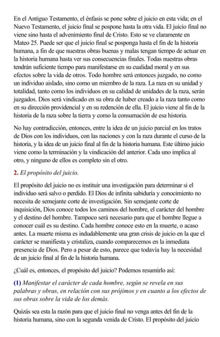 En el Antiguo Testamento, el énfasis se pone sobre el juicio en esta vida; en el
Nuevo Testamento, el juicio final se pospone hasta la otra vida. El juicio final no
viene sino hasta el advenimiento final de Cristo. Esto se ve claramente en
Mateo 25. Puede ser que el juicio final se posponga hasta el fin de la historia
humana, a fin de que nuestras obras buenas y malas tengan tiempo de actuar en
la historia humana hasta ver sus consecuencias finales. Todas nuestras obras
tendrán suficiente tiempo para manifestarse en su cualidad moral y en sus
efectos sobre la vida de otros. Todo hombre será entonces juzgado, no como
un individuo aislado, sino como un miembro de la raza. La raza en su unidad y
totalidad, tanto como los individuos en su calidad de unidades de la raza, serán
juzgados. Dios será vindicado en su obra de haber creado a la raza tanto como
en su dirección providencial y en su redención de ella. El juicio viene al fin de la
historia de la raza sobre la tierra y como la consumación de esa historia.
No hay contradicción, entonces, entre la idea de un juicio parcial en los tratos
de Dios con los individuos, con las naciones y con la raza durante el curso de la
historia, y la idea de un juicio final al fin de la historia humana. Este último juicio
viene como la terminación y la vindicación del anterior. Cada uno implica al
otro, y ninguno de ellos es completo sin el otro.
2. El propósito del juicio.
El propósito del juicio no es instituir una investigación para determinar si el
individuo será salvo o perdido. El Dios de infinita sabiduría y conocimiento no
necesita de semejante corte de investigación. Sin semejante corte de
inquisición, Dios conoce todos los caminos del hombre, el carácter del hombre
y el destino del hombre. Tampoco será necesario para que el hombre llegue a
conocer cuál es su destino. Cada hombre conoce esto en la muerte, o acaso
antes. La muerte misma es indudablemente una gran crisis de juicio en la que el
carácter se manifiesta y cristaliza, cuando comparecemos en la inmediata
presencia de Dios. Pero a pesar de esto, parece que todavía hay la necesidad
de un juicio final al fin de la historia humana.
¿Cuál es, entonces, el propósito del juicio? Podemos resumirlo así:
(1) Manifestar el carácter de cada hombre, según se revela en sus
palabras y obras, en relación con sus prójimos y en cuanto a los efectos de
sus obras sobre la vida de los demás.
Quizás sea esta la razón para que el juicio final no venga antes del fin de la
historia humana, sino con la segunda venida de Cristo. El propósito del juicio
 