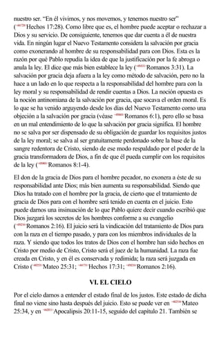 nuestro ser. “En él vivimos, y nos movemos, y tenemos nuestro ser”
(<441728>Hechos 17:28). Como libre que es, el hombre puede aceptar o rechazar a
Dios y su servicio. De consiguiente, tenemos que dar cuenta a él de nuestra
vida. En ningún lugar el Nuevo Testamento considera la salvación por gracia
como exonerando al hombre de su responsabilidad para con Dios. Esta es la
razón por qué Pablo repudia la idea de que la justificación por la fe abroga o
anula la ley. El dice que más bien establece la ley (<450331>Romanos 3:31). La
salvación por gracia deja afuera a la ley como método de salvación, pero no la
hace a un lado en lo que respecta a la responsabilidad del hombre para con la
ley moral y su responsabilidad de rendir cuentas a Dios. La noción opuesta es
la noción antinomiana de la salvación por gracia, que socava el orden moral. Es
lo que se ha venido arguyendo desde los días del Nuevo Testamento como una
objeción a la salvación por gracia (véase <450601>Romanos 6:1), pero ello se basa
en un mal entendimiento de lo que la salvación por gracia significa. El hombre
no se salva por ser dispensado de su obligación de guardar los requisitos justos
de la ley moral; se salva al ser gratuitamente perdonado sobre la base de la
sangre redentora de Cristo, siendo de ese modo respaldado por el poder de la
gracia transformadora de Dios, a fin de que él pueda cumplir con los requisitos
de la ley (<450801>Romanos 8:1-4).
El don de la gracia de Dios para el hombre pecador, no exonera a éste de su
responsabilidad ante Dios; más bien aumenta su responsabilidad. Siendo que
Dios ha tratado con el hombre por la gracia, de cierto que el tratamiento de
gracia de Dios para con el hombre será tenido en cuenta en el juicio. Esto
puede darnos una insinuación de lo que Pablo quiere decir cuando escribió que
Dios juzgará los secretos de los hombres conforme a su evangelio
(<450216>Romanos 2:16). El juicio será la vindicación del tratamiento de Dios para
con la raza en el tiempo pasado, y para con los miembros individuales de la
raza. Y siendo que todos los tratos de Dios con el hombre han sido hechos en
Cristo por medio de Cristo, Cristo será el juez de la humanidad. La raza fue
creada en Cristo, y en él es conservada y redimida; la raza será juzgada en
Cristo (<402531>Mateo 25:31; <441731>Hechos 17:31; <450216>Romanos 2:16).

                                VI. EL CIELO
Por el cielo damos a entender el estado final de los justos. Este estado de dicha
final no viene sino hasta después del juicio. Esto se puede ver en <402534>Mateo
25:34, y en <662011>Apocalipsis 20:11-15, seguido del capítulo 21. También se
 