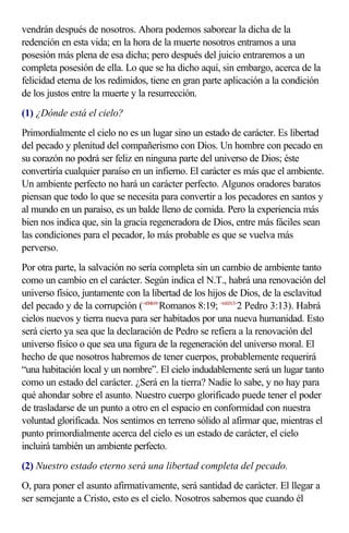 vendrán después de nosotros. Ahora podemos saborear la dicha de la
redención en esta vida; en la hora de la muerte nosotros entramos a una
posesión más plena de esa dicha; pero después del juicio entraremos a un
completa posesión de ella. Lo que se ha dicho aquí, sin embargo, acerca de la
felicidad eterna de los redimidos, tiene en gran parte aplicación a la condición
de los justos entre la muerte y la resurrección.
(1) ¿Dónde está el cielo?
Primordialmente el cielo no es un lugar sino un estado de carácter. Es libertad
del pecado y plenitud del compañerismo con Dios. Un hombre con pecado en
su corazón no podrá ser feliz en ninguna parte del universo de Dios; éste
convertiría cualquier paraíso en un infierno. El carácter es más que el ambiente.
Un ambiente perfecto no hará un carácter perfecto. Algunos oradores baratos
piensan que todo lo que se necesita para convertir a los pecadores en santos y
al mundo en un paraíso, es un balde lleno de comida. Pero la experiencia más
bien nos indica que, sin la gracia regeneradora de Dios, entre más fáciles sean
las condiciones para el pecador, lo más probable es que se vuelva más
perverso.
Por otra parte, la salvación no sería completa sin un cambio de ambiente tanto
como un cambio en el carácter. Según indica el N.T., habrá una renovación del
universo físico, juntamente con la libertad de los hijos de Dios, de la esclavitud
del pecado y de la corrupción (<450819>Romanos 8:19; <610313>2 Pedro 3:13). Habrá
cielos nuevos y tierra nueva para ser habitados por una nueva humanidad. Esto
será cierto ya sea que la declaración de Pedro se refiera a la renovación del
universo físico o que sea una figura de la regeneración del universo moral. El
hecho de que nosotros habremos de tener cuerpos, probablemente requerirá
“una habitación local y un nombre”. El cielo indudablemente será un lugar tanto
como un estado del carácter. ¿Será en la tierra? Nadie lo sabe, y no hay para
qué ahondar sobre el asunto. Nuestro cuerpo glorificado puede tener el poder
de trasladarse de un punto a otro en el espacio en conformidad con nuestra
voluntad glorificada. Nos sentimos en terreno sólido al afirmar que, mientras el
punto primordialmente acerca del cielo es un estado de carácter, el cielo
incluirá también un ambiente perfecto.
(2) Nuestro estado eterno será una libertad completa del pecado.
O, para poner el asunto afirmativamente, será santidad de carácter. El llegar a
ser semejante a Cristo, esto es el cielo. Nosotros sabemos que cuando él
 