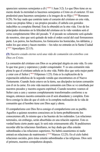 apareciere seremos semejantes a él (<620302>1 Juan 3:2). Lo que Dios tiene en su
mente desde la eternidad es hacernos semejantes a Cristo en el carácter. El nos
predestinó para hacernos semejantes a la imagen de su Hijo (<450829>Romanos
8:29). No hay nada que contriste tanto el corazón del cristiano en esta vida,
como sus propias faltas y sus propios pecados; él anhela con gemidos
indecibles su completa libertad. Esta la obtendrá en la otra vida. Uno de los
principales elementos en la felicidad del cristiano en la vida venidera será el
verse completamente libre del pecado. Y el pecado no solamente será quitado
de nosotros, sino que será quitado de todo el orden social del cual formaremos
parte. Los perros, los hechiceros, los fornicarios los homicidas, los idólatras, y
todos los que aman y hacen mentira —los tales no entrarán en la Santa Ciudad
(<662215>Apocalipsis 22:15).
(3) Nuestro estado eterno será una vida de comunión sin estorbos con
Dios en Cristo.
La comunión del cristiano con Dios es su principal alegría en esta vida. Es esto
lo que trae gozo y esperanza y poder conquistador. Y es una comunión más
plena lo que el cristiano anhela en la otra vida. Pablo dice que sería mejor partir
y estar con el Señor (<500123>Filipenses 1:23). Esta es la explicación de la
expectación anhelosa de la segunda venida que encontramos en el Nuevo
Testamento. Cuando Jesús estuvo en la tierra, sus discípulos tuvieron comunión
con él en la carne. En esta vida nuestra comunión con Dios se ve estorbada por
nuestros pecados y nuestra ceguera espiritual. Cuando nosotros veamos al
Señor cara a cara y seamos completamente transformados conforme a su
imagen, entonces nuestra comunión con él será abundante y completa. Esto
lleva consigo la idea de que el cielo es la completa realización de la vida de
comunión que el hombre tiene con Dios aquí y ahora.
El compañerismo con Dios lleva consigo el compañerismo con su pueblo.
Aquellos a quienes nosotros conocimos en la tierra probablemente los
conoceremos allí, lo mismo que a las huestes de los redimidos. Las relaciones
terrenales, sin embargo, serán absorbidas en una relación superior. Esto es
verdad hasta cierto punto aquí; lo será más extensamente allá. Si pudiésemos
recordar allá las relaciones familiares, no hay duda que ellas estarán
subordinadas a las relaciones superiores. No habrá casamientos ni nadie
entrará en relaciones de matrimonio (<411225>Marcos 12:25). En el cielo habrá
relaciones sociales, pero éstas estarán subordinadas a las religiosas. Dios será
el primero, nuestros compañeros después.
 