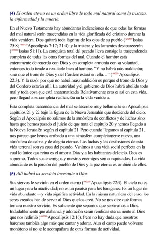 (4) El orden eterno es un orden libre de todo mal natural como la tristeza,
la enfermedad y la muerte.
En el Nuevo Testamento hay abundantes indicaciones de que todas las formas
del mal natural serán trascendidas en la vida glorificada del cristiano durante la
vida venidera. Dios quitará toda lágrima de los ojos de su pueblo (<232508>Isaías
25:8; <660717>Apocalipsis 7:17; 21:4), y la tristeza y los lamentos desaparecerán
(<235111>Isaías 51:11). La conquista total del pecado lleva consigo la trascendencia
completa de todas las otras formas del mal. Cuando el hombre está
enteramente de acuerdo con Dios y en completa armonía con su voluntad,
entonces todo tiende a resultarle bien al hombre. “Y no habrá más maldición;
sino que el trono de Dios y del Cordero estará en ella…” (<662203>Apocalipsis
22:3). Y la razón por qué no habrá más maldición es porque el trono de Dios y
del Cordero estarán allí. La autoridad y el gobierno de Dios habrá abolido todo
mal y toda cosa que está anatematizada. Relativamente esto es así en esta vida,
pero llegará a su completa realización en la vida venidera.
Esta completa trascendencia del mal se describe muy bellamente en Apocalipsis
capítulos 21 y 22 bajo la figura de la Nueva Jerusalén que desciende del cielo.
Según el Apocalipsis no salimos de la atmósfera de conflictos y de luchas sino
hasta que hemos pasado el juicio de que trata el capítulo 20 y hemos llegado a
la Nueva Jerusalén según el capítulo 21. Pero cuando llegamos al capítulo 21,
nos parece que hemos arribado a una atmósfera completamente nueva, una
atmósfera de calma y de alegría eternas. Las luchas y las desilusiones de esta
vida terrenal son ya cosa del pasado. Venimos a una vida social perfecta en la
cual lo único que reina es el amor a Dios y a los habitantes del cielo. Dios es
supremo. Todos sus enemigos y nuestros enemigos son conquistados. La vida
abundante es la porción del pueblo de Dios y la paz eterna es también de ellos.
(5) Allí habrá un servicio incesante a Dios.
Sus siervos le servirán en el orden eterno (<662203>Apocalipsis 22:3). El cielo no es
un lugar para la inactividad; no es un paraíso para los haraganes. Es un lugar de
vida abundante —y vida significa actividad. En la misma naturaleza del caso, los
seres creados han de servir al Dios que los creó. No se nos dice qué formas
tomará nuestro servicio. Es suficiente que sepamos que serviremos a Dios.
Indudablemente que alabanza y adoración serán rendidas eternamente al Dios
que nos redimió (<661210>Apocalipsis 12:10). Pero no hay duda que nosotros
haremos también algo más que cantar y adorar. Aun el canto puede volverse
monótono si no se le acompañara de otras formas de actividad.
 