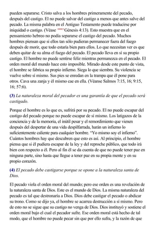 pueden separarse. Cristo salva a los hombres primeramente del pecado,
después del castigo. El no puede salvar del castigo a menos que antes salve del
pecado. La misma palabra en el Antiguo Testamento puede traducirse por
iniquidad o castigo. (Véase <010413>Génesis 4:13). Esto muestra que en el
pensamiento hebreo no podía separarse el castigo del pecado. Muchos
hombres piensan que si ellos tan sólo pudieran permanecer fuera del fuego
después de morir, que todo estaría bien para ellos. Lo que necesitan ver es que
deben quitar de su alma el fuego del pecado. El pecado lleva en sí su propio
castigo. El hombre no puede sentirse feliz mientras permanezca en el pecado. El
orden moral del mundo hace esto imposible. Mirado desde este punto de vista,
el hombre se fabrica su propio infierno. Siega lo que siembra. Su violencia se
vuelve sobre sí mismo. Sus pies se enredan en la trampa que él pone para
otros. Cava una zanja y él mismo cae en ella. (Véanse Salmos 7:15, 16; 9:15,
16; 57:6).
(3) La naturaleza moral del pecador es una garantía de que el pecado será
castigado.
Porque el hombre es lo que es, sufrirá por su pecado. El no puede escapar del
castigo del pecado porque no puede escapar de sí mismo. Los latigazos de la
conciencia y de la memoria, el inútil pesar y el remordimiento que vienen
después del despertar de una vida despilfarrada, harán un infierno lo
suficientemente caliente para cualquier hombre. “Yo mismo soy el infierno”.
Cuántos hombres hay que descubren que esto es así. Al principio, el hombre
piensa que si él pudiera escapar de la ley y del reproche público, que todo irá
bien con respecto a él. Pero al fin él se da cuenta de que no puede tener paz en
ninguna parte, sino hasta que llegue a tener paz en su propia mente y en su
propio corazón.
(4) El pecado debe castigarse porque se opone a la naturaleza santa de
Dios.
El pecado viola el orden moral del mundo; pero ese orden es una revelación de
la naturaleza santa de Dios. Este es el mundo de Dios. La misma naturaleza del
pecado es tal que destronaría a Dios. Dios debe castigar el pecado o abdicar
su trono. Como se dijo ya, el hombre se acarrea destrucción a sí mismo. Pero
de esto no se sigue que su castigo no venga de Dios. Dios instituyó y sostiene el
orden moral bajo el cual el pecador sufre. Ese orden moral está hecho de tal
modo, que el hombre no puede pecar sin que por ello sufra, y la razón de que
 