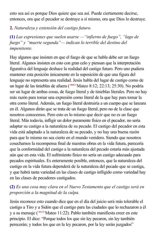 esto sea así es porque Dios quiere que sea así. Puede ciertamente decirse,
entonces, ora que el pecador se destruye a sí mismo, ora que Dios lo destruye.
2. Naturaleza y extensión del castigo futuro.
(1) Las expresiones que suelen usarse —“infierno de fuego”, “lago de
fuego” y “muerte segunda”— indican lo terrible del destino del
impenitente.
Hay algunos que insisten en que el fuego de que se habla debe ser un fuego
literal. Algunos insisten en esto con gran celo y piensan que la interpretación
figurativa del lenguaje deshace la realidad del castigo futuro. Pero uno pudiera
mantener esta posición únicamente en la suposición de que una figura del
lenguaje no representa una realidad. Jesús habla del lugar de castigo como de
un lugar de las tinieblas de afuera (<400812>Mateo 8:12; 22:13; 25:30). No podría
ser un lugar de ambas cosas, de fuego literal y de tinieblas literales. Pero no hay
más razón para tomar una expresión como literal de la que hay para tomar la
otra como literal. Además, un fuego literal destruiría a un cuerpo que se lanzara
en él. Algunos dirán que se trata de un fuego literal, pero no de la clase que
nosotros conocemos. Pero esto es lo mismo que decir que no es un fuego
literal. Más todavía, infligir un dolor puramente físico en el pecador, no sería
adaptar su castigo a la naturaleza de su pecado. El castigo del pecador en esta
vida está adaptado a la naturaleza de su pecado, y no hay una buena razón
para que lo mismo no sea cierto en el mundo venidero. Siendo que nosotros
cosechamos la recompensa final de nuestras obras en la vida futura, parecería
que la conformidad del castigo a la naturaleza del pecado estaría más ajustada
aún que en esta vida. El sufrimiento físico no sería un castigo adecuado para
pecados espirituales. Es enteramente posible, entonces, que la naturaleza del
castigo en la vida futura dependerá de la naturaleza del pecado que se castiga,
y que habrá tanta variedad en las clases de castigo infligido como variedad hay
en las clases de pecadores castigados.
(2) Es una cosa muy clara en el Nuevo Testamento que el castigo será en
proporción a la magnitud de la culpa.
Jesús reconoce esto cuando dice que en el día del juicio será más tolerable el
castigo a Tiro y a Sidón que el castigo para las ciudades que lo rechazaron a él
y a su mensaje (<401122>Mateo 11:22). Pablo también manifiesta creer en este
principio. El dice: “Porque todos los que sin ley pecaron, sin ley también
perecerán; y todos los que en la ley pecaron, por la ley serán juzgados”
 