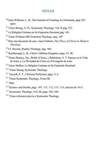 NOTAS

  Véase Williams, C. B., The Function of Teaching in Christianity, págs 253
ft1

    sgtes.
ft2
      Véase Strong, A. H., Systematic Theology, Vol. II pág. 523.
ft3
      La Religión Cristiana en Su Expresión Doctrinal pág. 143.
ft4
      Véase Dvidson Old Testament Theology, pág. 145
ft5
      Para una discusión de esto, véase Faibairn, The Place of Christ in Modern
       Theology.
ft6
      Cf. Stevens, Pauline Theology, pág. 160.
ft7
      Scarborough, L. R., Christ’s Militant Kingdom, págs. 47, 48.
ft8
      Véase Denney, Jas., Death of Jesus, y Robertson, A. T. Epocas en la Vida
       de Jesús, y La Divinidad de Cristo en el Evangelio de Juan.
ft9
      Véase Mullins, La Religión Cristiana en Su Expresión Doctrinal.
ft10
       Véase Strong, Systematic Theology.
ft11
       Forsyth, P. T., Christian Perfection, págs. 5, 6.
ft12
       Véase Systematic Theology, Tomo III.
ft13
       Ibíd.
ft14
       Science and Health, págs. 107, 111, 112, 113, 115, edición de 1913.
ft15
       Systematic Theology, Vol. III, págs. 543, 549.
ft16
       Véase referencia previa a Systematic Theology.
 