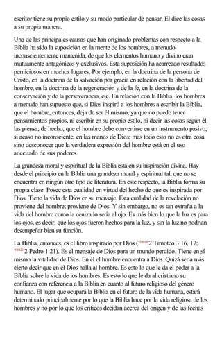 escritor tiene su propio estilo y su modo particular de pensar. El dice las cosas
a su propia manera.
Una de las principales causas que han originado problemas con respecto a la
Biblia ha sido la suposición en la mente de los hombres, a menudo
inconscientemente mantenida, de que los elementos humano y divino eran
mutuamente antagónicos y exclusivos. Esta suposición ha acarreado resultados
perniciosos en muchos lugares. Por ejemplo, en la doctrina de la persona de
Cristo, en la doctrina de la salvación por gracia en relación con la libertad del
hombre, en la doctrina de la regeneración y de la fe, en la doctrina de la
conservación y de la perseverancia, etc. En relación con la Biblia, los hombres
a menudo han supuesto que, si Dios inspiró a los hombres a escribir la Biblia,
que el hombre, entonces, deja de ser él mismo, ya que no puede tener
pensamientos propios, ni escribir en su propio estilo, ni decir las cosas según él
las piensa; de hecho, que el hombre debe convertirse en un instrumento pasivo,
si acaso no inconsciente, en las manos de Dios; mas todo esto no es otra cosa
sino desconocer que la verdadera expresión del hombre está en el uso
adecuado de sus poderes.
La grandeza moral y espiritual de la Biblia está en su inspiración divina. Hay
desde el principio en la Biblia una grandeza moral y espiritual tal, que no se
encuentra en ningún otro tipo de literatura. En este respecto, la Biblia forma su
propia clase. Posee esta cualidad en virtud del hecho de que es inspirada por
Dios. Tiene la vida de Dios en su mensaje. Esta cualidad de la revelación no
proviene del hombre; proviene de Dios. Y sin embargo, no es tan extraña a la
vida del hombre como la ceniza lo sería al ojo. Es más bien lo que la luz es para
los ojos, es decir, que los ojos fueron hechos para la luz, y sin la luz no podrían
desempeñar bien su función.
La Biblia, entonces, es el libro inspirado por Dios (<550316>2 Timoteo 3:16, 17;
<610121>
        2 Pedro 1:21). Es el mensaje de Dios para un mundo perdido. Tiene en sí
mismo la vitalidad de Dios. En él el hombre encuentra a Dios. Quizá sería más
cierto decir que en él Dios halla al hombre. Es esto lo que le da el poder a la
Biblia sobre la vida de los hombres. Es esto lo que le da al cristiano su
confianza con referencia a la Biblia en cuanto al futuro religioso del género
humano. El lugar que ocupará la Biblia en el futuro de la vida humana, estará
determinado principalmente por lo que la Biblia hace por la vida religiosa de los
hombres y no por lo que los críticos decidan acerca del origen y de las fechas
 