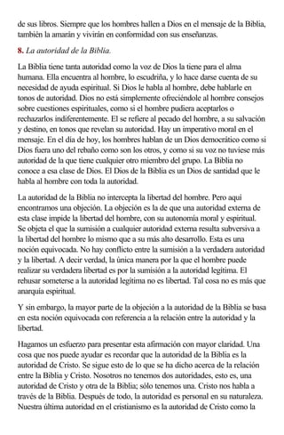 de sus libros. Siempre que los hombres hallen a Dios en el mensaje de la Biblia,
también la amarán y vivirán en conformidad con sus enseñanzas.
8. La autoridad de la Biblia.
La Biblia tiene tanta autoridad como la voz de Dios la tiene para el alma
humana. Ella encuentra al hombre, lo escudriña, y lo hace darse cuenta de su
necesidad de ayuda espiritual. Si Dios le habla al hombre, debe hablarle en
tonos de autoridad. Dios no está simplemente ofreciéndole al hombre consejos
sobre cuestiones espirituales, como si el hombre pudiera aceptarlos o
rechazarlos indiferentemente. El se refiere al pecado del hombre, a su salvación
y destino, en tonos que revelan su autoridad. Hay un imperativo moral en el
mensaje. En el día de hoy, los hombres hablan de un Dios democrático como si
Dios fuera uno del rebaño como son los otros, y como si su voz no tuviese más
autoridad de la que tiene cualquier otro miembro del grupo. La Biblia no
conoce a esa clase de Dios. El Dios de la Biblia es un Dios de santidad que le
habla al hombre con toda la autoridad.
La autoridad de la Biblia no intercepta la libertad del hombre. Pero aquí
encontramos una objeción. La objeción es la de que una autoridad externa de
esta clase impide la libertad del hombre, con su autonomía moral y espiritual.
Se objeta el que la sumisión a cualquier autoridad externa resulta subversiva a
la libertad del hombre lo mismo que a su más alto desarrollo. Esta es una
noción equivocada. No hay conflicto entre la sumisión a la verdadera autoridad
y la libertad. A decir verdad, la única manera por la que el hombre puede
realizar su verdadera libertad es por la sumisión a la autoridad legítima. El
rehusar someterse a la autoridad legítima no es libertad. Tal cosa no es más que
anarquía espiritual.
Y sin embargo, la mayor parte de la objeción a la autoridad de la Biblia se basa
en esta noción equivocada con referencia a la relación entre la autoridad y la
libertad.
Hagamos un esfuerzo para presentar esta afirmación con mayor claridad. Una
cosa que nos puede ayudar es recordar que la autoridad de la Biblia es la
autoridad de Cristo. Se sigue esto de lo que se ha dicho acerca de la relación
entre la Biblia y Cristo. Nosotros no tenemos dos autoridades, esto es, una
autoridad de Cristo y otra de la Biblia; sólo tenemos una. Cristo nos habla a
través de la Biblia. Después de todo, la autoridad es personal en su naturaleza.
Nuestra última autoridad en el cristianismo es la autoridad de Cristo como la
 