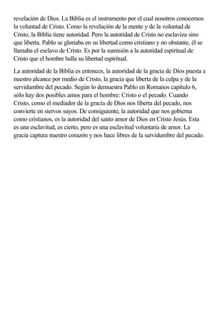 revelación de Dios. La Biblia es el instrumento por el cual nosotros conocemos
la voluntad de Cristo. Como la revelación de la mente y de la voluntad de
Cristo, la Biblia tiene autoridad. Pero la autoridad de Cristo no esclaviza sino
que liberta. Pablo se gloriaba en su libertad como cristiano y no obstante, él se
llamaba el esclavo de Cristo. Es por la sumisión a la autoridad espiritual de
Cristo que el hombre halla su libertad espiritual.
La autoridad de la Biblia es entonces, la autoridad de la gracia de Dios puesta a
nuestro alcance por medio de Cristo, la gracia que liberta de la culpa y de la
servidumbre del pecado. Según lo demuestra Pablo en Romanos capítulo 6,
sólo hay dos posibles amos para el hombre: Cristo o el pecado. Cuando
Cristo, como el mediador de la gracia de Dios nos liberta del pecado, nos
convierte en siervos suyos. De consiguiente, la autoridad que nos gobierna
como cristianos, es la autoridad del santo amor de Dios en Cristo Jesús. Esta
es una esclavitud, es cierto, pero es una esclavitud voluntaria de amor. La
gracia captura nuestro corazón y nos hace libres de la servidumbre del pecado.
 