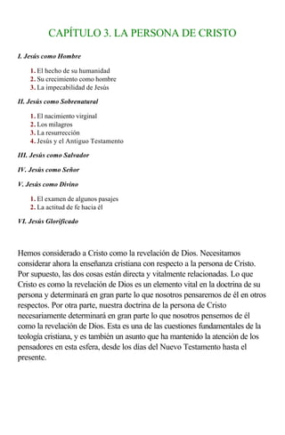 CAPÍTULO 3. LA PERSONA DE CRISTO

I. Jesús como Hombre

    1. El hecho de su humanidad
    2. Su crecimiento como hombre
    3. La impecabilidad de Jesús

II. Jesús como Sobrenatural

    1. El nacimiento virginal
    2. Los milagros
    3. La resurrección
    4. Jesús y el Antiguo Testamento

III. Jesús como Salvador

IV. Jesús como Señor

V. Jesús como Divino

    1. El examen de algunos pasajes
    2. La actitud de fe hacia él

VI. Jesús Glorificado

                  
Hemos considerado a Cristo como la revelación de Dios. Necesitamos
considerar ahora la enseñanza cristiana con respecto a la persona de Cristo.
Por supuesto, las dos cosas están directa y vitalmente relacionadas. Lo que
Cristo es como la revelación de Dios es un elemento vital en la doctrina de su
persona y determinará en gran parte lo que nosotros pensaremos de él en otros
respectos. Por otra parte, nuestra doctrina de la persona de Cristo
necesariamente determinará en gran parte lo que nosotros pensemos de él
como la revelación de Dios. Esta es una de las cuestiones fundamentales de la
teología cristiana, y es también un asunto que ha mantenido la atención de los
pensadores en esta esfera, desde los días del Nuevo Testamento hasta el
presente.
 