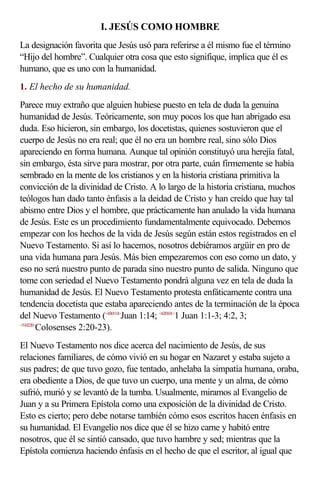 I. JESÚS COMO HOMBRE
La designación favorita que Jesús usó para referirse a él mismo fue el término
“Hijo del hombre”. Cualquier otra cosa que esto signifique, implica que él es
humano, que es uno con la humanidad.
1. El hecho de su humanidad.
Parece muy extraño que alguien hubiese puesto en tela de duda la genuina
humanidad de Jesús. Teóricamente, son muy pocos los que han abrigado esa
duda. Eso hicieron, sin embargo, los docetistas, quienes sostuvieron que el
cuerpo de Jesús no era real; que él no era un hombre real, sino sólo Dios
apareciendo en forma humana. Aunque tal opinión constituyó una herejía fatal,
sin embargo, ésta sirve para mostrar, por otra parte, cuán firmemente se había
sembrado en la mente de los cristianos y en la historia cristiana primitiva la
convicción de la divinidad de Cristo. A lo largo de la historia cristiana, muchos
teólogos han dado tanto énfasis a la deidad de Cristo y han creído que hay tal
abismo entre Dios y el hombre, que prácticamente han anulado la vida humana
de Jesús. Este es un procedimiento fundamentalmente equivocado. Debemos
empezar con los hechos de la vida de Jesús según están estos registrados en el
Nuevo Testamento. Si así lo hacemos, nosotros debiéramos argüir en pro de
una vida humana para Jesús. Más bien empezaremos con eso como un dato, y
eso no será nuestro punto de parada sino nuestro punto de salida. Ninguno que
tome con seriedad el Nuevo Testamento pondrá alguna vez en tela de duda la
humanidad de Jesús. El Nuevo Testamento protesta enfáticamente contra una
tendencia docetista que estaba apareciendo antes de la terminación de la época
del Nuevo Testamento (<430114>Juan 1:14; <620101>1 Juan 1:1-3; 4:2, 3;
<510220>
        Colosenses 2:20-23).
El Nuevo Testamento nos dice acerca del nacimiento de Jesús, de sus
relaciones familiares, de cómo vivió en su hogar en Nazaret y estaba sujeto a
sus padres; de que tuvo gozo, fue tentado, anhelaba la simpatía humana, oraba,
era obediente a Dios, de que tuvo un cuerpo, una mente y un alma, de cómo
sufrió, murió y se levantó de la tumba. Usualmente, miramos al Evangelio de
Juan y a su Primera Epístola como una exposición de la divinidad de Cristo.
Esto es cierto; pero debe notarse también cómo esos escritos hacen énfasis en
su humanidad. El Evangelio nos dice que él se hizo carne y habitó entre
nosotros, que él se sintió cansado, que tuvo hambre y sed; mientras que la
Epístola comienza haciendo énfasis en el hecho de que el escritor, al igual que
 