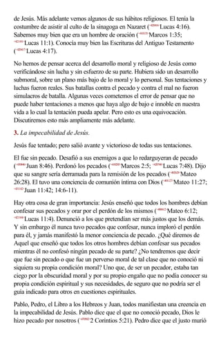 de Jesús. Más adelante vemos algunos de sus hábitos religiosos. El tenía la
costumbre de asistir al culto de la sinagoga en Nazaret (<420416>Lucas 4:16).
Sabemos muy bien que era un hombre de oración (<410135>Marcos 1:35;
<421101>
        Lucas 11:1). Conocía muy bien las Escrituras del Antiguo Testamento
(<420417>
         Lucas 4:17).
No hemos de pensar acerca del desarrollo moral y religioso de Jesús como
verificándose sin lucha y sin esfuerzo de su parte. Hubiera sido un desarrollo
submoral, sobre un plano más bajo de lo moral y lo personal. Sus tentaciones y
luchas fueron reales. Sus batallas contra el pecado y contra el mal no fueron
simulacros de batalla. Algunas veces cometemos el error de pensar que no
puede haber tentaciones a menos que haya algo de bajo e innoble en nuestra
vida a lo cual la tentación pueda apelar. Pero esto es una equivocación.
Discutiremos esto más ampliamente más adelante.
3. La impecabilidad de Jesús.
Jesús fue tentado; pero salió avante y victorioso de todas sus tentaciones.
El fue sin pecado. Desafió a sus enemigos a que lo redarguyeran de pecado
(<430846>Juan 8:46). Perdonó los pecados (<410205>Marcos 2:5; <420748>Lucas 7:48). Dijo
que su sangre sería derramada para la remisión de los pecados (<402628>Mateo
26:28). El tuvo una conciencia de comunión íntima con Dios (<401127>Mateo 11:27;
<431142>
        Juan 11:42; 14:6-11).
Hay otra cosa de gran importancia: Jesús enseñó que todos los hombres debían
confesar sus pecados y orar por el perdón de los mismos (<400612>Mateo 6:12;
<421104>
        Lucas 11:4). Denunció a los que pretendían ser más justos que los demás.
Y sin embargo él nunca tuvo pecados que confesar, nunca imploró el perdón
para él, y jamás manifestó la menor conciencia de pecado. ¿Qué diremos de
Aquel que enseñó que todos los otros hombres debían confesar sus pecados
mientras él no confesó ningún pecado de su parte? ¿No tendremos que decir
que fue sin pecado o que fue un perverso moral de tal clase que no conoció ni
siquiera su propia condición moral? Uno que, de ser un pecador, estaba tan
ciego por la obscuridad moral y por su propio engaño que no podía conocer su
propia condición espiritual y sus necesidades, de seguro que no podría ser el
guía indicado para otros en cuestiones espirituales.
Pablo, Pedro, el Libro a los Hebreos y Juan, todos manifiestan una creencia en
la impecabilidad de Jesús. Pablo dice que el que no conoció pecado, Dios le
hizo pecado por nosotros (<470502>2 Corintios 5:21). Pedro dice que el justo murió
 