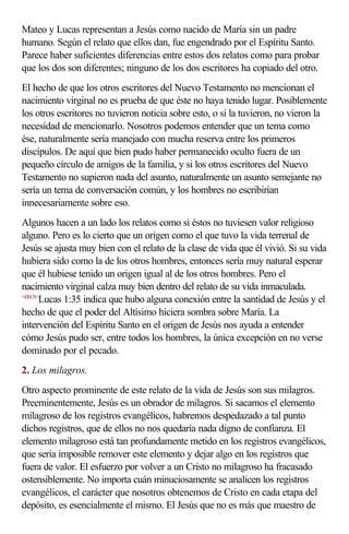 Mateo y Lucas representan a Jesús como nacido de María sin un padre
humano. Según el relato que ellos dan, fue engendrado por el Espíritu Santo.
Parece haber suficientes diferencias entre estos dos relatos como para probar
que los dos son diferentes; ninguno de los dos escritores ha copiado del otro.
El hecho de que los otros escritores del Nuevo Testamento no mencionan el
nacimiento virginal no es prueba de que éste no haya tenido lugar. Posiblemente
los otros escritores no tuvieron noticia sobre esto, o si la tuvieron, no vieron la
necesidad de mencionarlo. Nosotros podemos entender que un tema como
ése, naturalmente sería manejado con mucha reserva entre los primeros
discípulos. De aquí que bien pudo haber permanecido oculto fuera de un
pequeño círculo de amigos de la familia, y si los otros escritores del Nuevo
Testamento no supieron nada del asunto, naturalmente un asunto semejante no
sería un tema de conversación común, y los hombres no escribirían
innecesariamente sobre eso.
Algunos hacen a un lado los relatos como si éstos no tuviesen valor religioso
alguno. Pero es lo cierto que un origen como el que tuvo la vida terrenal de
Jesús se ajusta muy bien con el relato de la clase de vida que él vivió. Si su vida
hubiera sido como la de los otros hombres, entonces sería muy natural esperar
que él hubiese tenido un origen igual al de los otros hombres. Pero el
nacimiento virginal calza muy bien dentro del relato de su vida inmaculada.
<420135>
        Lucas 1:35 indica que hubo alguna conexión entre la santidad de Jesús y el
hecho de que el poder del Altísimo hiciera sombra sobre María. La
intervención del Espíritu Santo en el origen de Jesús nos ayuda a entender
cómo Jesús pudo ser, entre todos los hombres, la única excepción en no verse
dominado por el pecado.
2. Los milagros.
Otro aspecto prominente de este relato de la vida de Jesús son sus milagros.
Preeminentemente, Jesús es un obrador de milagros. Si sacamos el elemento
milagroso de los registros evangélicos, habremos despedazado a tal punto
dichos registros, que de ellos no nos quedaría nada digno de confianza. El
elemento milagroso está tan profundamente metido en los registros evangélicos,
que sería imposible remover este elemento y dejar algo en los registros que
fuera de valor. El esfuerzo por volver a un Cristo no milagroso ha fracasado
ostensiblemente. No importa cuán minuciosamente se analicen los registros
evangélicos, el carácter que nosotros obtenemos de Cristo en cada etapa del
depósito, es esencialmente el mismo. El Jesús que no es más que maestro de
 