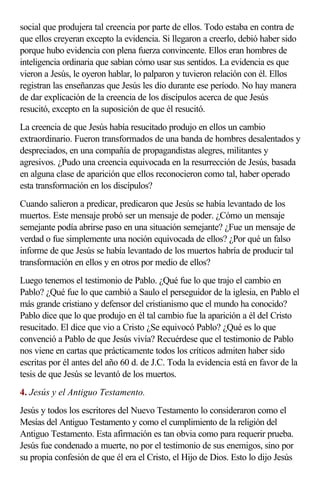 social que produjera tal creencia por parte de ellos. Todo estaba en contra de
que ellos creyeran excepto la evidencia. Si llegaron a creerlo, debió haber sido
porque hubo evidencia con plena fuerza convincente. Ellos eran hombres de
inteligencia ordinaria que sabían cómo usar sus sentidos. La evidencia es que
vieron a Jesús, le oyeron hablar, lo palparon y tuvieron relación con él. Ellos
registran las enseñanzas que Jesús les dio durante ese período. No hay manera
de dar explicación de la creencia de los discípulos acerca de que Jesús
resucitó, excepto en la suposición de que él resucitó.
La creencia de que Jesús había resucitado produjo en ellos un cambio
extraordinario. Fueron transformados de una banda de hombres desalentados y
despreciados, en una compañía de propagandistas alegres, militantes y
agresivos. ¿Pudo una creencia equivocada en la resurrección de Jesús, basada
en alguna clase de aparición que ellos reconocieron como tal, haber operado
esta transformación en los discípulos?
Cuando salieron a predicar, predicaron que Jesús se había levantado de los
muertos. Este mensaje probó ser un mensaje de poder. ¿Cómo un mensaje
semejante podía abrirse paso en una situación semejante? ¿Fue un mensaje de
verdad o fue simplemente una noción equivocada de ellos? ¿Por qué un falso
informe de que Jesús se había levantado de los muertos habría de producir tal
transformación en ellos y en otros por medio de ellos?
Luego tenemos el testimonio de Pablo. ¿Qué fue lo que trajo el cambio en
Pablo? ¿Qué fue lo que cambió a Saulo el perseguidor de la iglesia, en Pablo el
más grande cristiano y defensor del cristianismo que el mundo ha conocido?
Pablo dice que lo que produjo en él tal cambio fue la aparición a él del Cristo
resucitado. El dice que vio a Cristo ¿Se equivocó Pablo? ¿Qué es lo que
convenció a Pablo de que Jesús vivía? Recuérdese que el testimonio de Pablo
nos viene en cartas que prácticamente todos los críticos admiten haber sido
escritas por él antes del año 60 d. de J.C. Toda la evidencia está en favor de la
tesis de que Jesús se levantó de los muertos.
4. Jesús y el Antiguo Testamento.
Jesús y todos los escritores del Nuevo Testamento lo consideraron como el
Mesías del Antiguo Testamento y como el cumplimiento de la religión del
Antiguo Testamento. Esta afirmación es tan obvia como para requerir prueba.
Jesús fue condenado a muerte, no por el testimonio de sus enemigos, sino por
su propia confesión de que él era el Cristo, el Hijo de Dios. Esto lo dijo Jesús
 