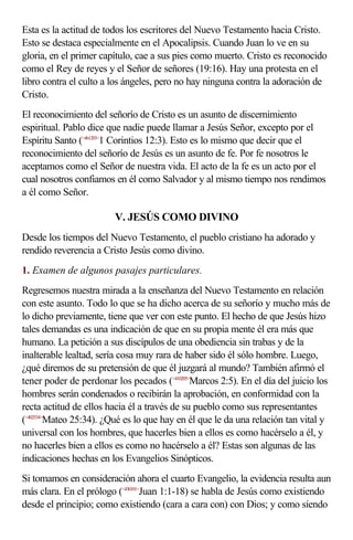 Esta es la actitud de todos los escritores del Nuevo Testamento hacia Cristo.
Esto se destaca especialmente en el Apocalipsis. Cuando Juan lo ve en su
gloria, en el primer capítulo, cae a sus pies como muerto. Cristo es reconocido
como el Rey de reyes y el Señor de señores (19:16). Hay una protesta en el
libro contra el culto a los ángeles, pero no hay ninguna contra la adoración de
Cristo.
El reconocimiento del señorío de Cristo es un asunto de discernimiento
espiritual. Pablo dice que nadie puede llamar a Jesús Señor, excepto por el
Espíritu Santo (<461203>1 Corintios 12:3). Esto es lo mismo que decir que el
reconocimiento del señorío de Jesús es un asunto de fe. Por fe nosotros le
aceptamos como el Señor de nuestra vida. El acto de la fe es un acto por el
cual nosotros confiamos en él como Salvador y al mismo tiempo nos rendimos
a él como Señor.

                        V. JESÚS COMO DIVINO
Desde los tiempos del Nuevo Testamento, el pueblo cristiano ha adorado y
rendido reverencia a Cristo Jesús como divino.
1. Examen de algunos pasajes particulares.
Regresemos nuestra mirada a la enseñanza del Nuevo Testamento en relación
con este asunto. Todo lo que se ha dicho acerca de su señorío y mucho más de
lo dicho previamente, tiene que ver con este punto. El hecho de que Jesús hizo
tales demandas es una indicación de que en su propia mente él era más que
humano. La petición a sus discípulos de una obediencia sin trabas y de la
inalterable lealtad, sería cosa muy rara de haber sido él sólo hombre. Luego,
¿qué diremos de su pretensión de que él juzgará al mundo? También afirmó el
tener poder de perdonar los pecados (<410205>Marcos 2:5). En el día del juicio los
hombres serán condenados o recibirán la aprobación, en conformidad con la
recta actitud de ellos hacia él a través de su pueblo como sus representantes
(<402534>Mateo 25:34). ¿Qué es lo que hay en él que le da una relación tan vital y
universal con los hombres, que hacerles bien a ellos es como hacérselo a él, y
no hacerles bien a ellos es como no hacérselo a él? Estas son algunas de las
indicaciones hechas en los Evangelios Sinópticos.
Si tomamos en consideración ahora el cuarto Evangelio, la evidencia resulta aun
más clara. En el prólogo (<430101>Juan 1:1-18) se habla de Jesús como existiendo
desde el principio; como existiendo (cara a cara con) con Dios; y como siendo
 
