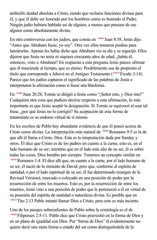 atribuirle deidad absoluta a Cristo, siendo que reclama funciones divinas para
él, y que él debe ser honrado por los hombres como es honrado el Padre.
Ningún judío hubiera hablado así de alguien, a menos que pensase de ese
alguien como absolutamente divino.
En otra controversia con los judíos, que consta en <430858>Juan 8:58, Jesús dijo:
“Antes que Abraham fuese, yo soy”. Otra vez ellos tomaron piedras para
lanzárselas. Apenas les había dicho que Abraham vio su día y se regocijó. Ellos
dijeron que Jesús no tenía ni siquiera cincuenta años de edad; ¿había él,
entonces, visto a Abraham? En respuesta a esta pregunta Jesús parece afirmar
que él trasciende al tiempo, que es eterno. Posiblemente usa de propósito el
título que corresponde a Jehová en el Antiguo Testamento (<020314>Éxodo 3:14).
Parece que los judíos captaron el significado de las palabras de Jesús e
interpretaron la afirmación como si fuese una blasfemia.
En <432028>Juan 20:28, Tomás se dirigió a Jesús como “¡Señor mío, y Dios mío!”
Cualquiera otra cosa que pudiera decirse respecto a esta afirmación, lo más
importante es que Jesús aceptó la designación. Si Tomás se equivocó al usar tal
frase, ¿por qué Jesús no lo corrigió? Su aceptación de esta forma de
tratamiento es su endorso virtual de sí mismo.
En los escritos de Pablo hay abundante evidencia de que él pensó acerca de
Cristo como divino. La interpretación más natural de <450905>Romanos 9:5 es la de
que allí él llama a Cristo, Dios. Esta es la intepretación dada por Sanday y
otros. El dice que Cristo es de los padres en cuanto a la carne; esto es, en el
lado humano de su ser; mientras que en el lado más alto de su ser, él es sobre
todas las cosas, Dios bendito por siempre. Tenemos un concepto similar en
<450104>
        Romanos 1:4. El dice allí que, en cuanto a la carne, por el lado humano de
su ser, él nació de la simiente de David, pero que, conforme al espíritu de
santidad, o por el lado espiritual de su ser, él fue determinado (margen de la
Revised Version), marcado o colocado en una posición de poder por la
resurrección de entre los muertos. Esto es, por la resurrección de entre los
muertos, Jesús vino a una posición de poder que le perteneció a él en virtud de
su posesión del espíritu de santidad o naturaleza divina. Es posible que en
<560213>
        Tito 2:13 Pablo intentó llamar Dios a Cristo, pero esto es más incierto.
Uno de los pasajes sobresalientes de Pablo sobre la cristología es el de
<501405>
        Filipenses 2:5-11. Pablo dice que Cristo preexistió en la forma de Dios y
en un plano de igualdad con Dios. Por “forma de Dios” él evidentemente no
quiere decir una mera forma o estado del ser como distinguiéndola de la
 
