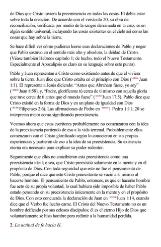 de Dios que Cristo tuviera la preeminencia en todas las cosas. El debía estar
sobre toda la creación. De acuerdo con el versículo 20, su obra de
reconciliación, verificada por medio de la sangre derramada en la cruz, es en
algún sentido universal, incluyendo las cosas existentes en el cielo así como las
cosas que hay sobre la tierra.
Se hace difícil ver cómo pudieran leerse esas declaraciones de Pablo y negar
que Pablo sostuvo en el sentido más alto y absoluto, la deidad de Cristo.
(Véase también Hebreos capítulo 1; de hecho, todo el Nuevo Testamento.
Especialmente el Apocalipsis es claro en su lenguaje sobre este punto).
Pablo y Juan representan a Cristo como existiendo antes de que él viviera
sobre la tierra. Juan dice que Cristo estaba en el principio con Dios (<430101>Juan
1:1). El representa a Jesús diciendo: “Antes que Abraham fuese, yo soy”
(<430858>Juan 8:58), y, “Padre, glorifícame tú cerca de ti mismo con aquella gloria
que tuve cerca de ti antes que el mundo fuese” (<431705>Juan 17:5). Pablo dice que
Cristo existió en la forma de Dios y en un plano de igualdad con Dios
(<501706>Filipenses 2:6). Las afirmaciones de Pedro en <600111>1 Pedro 1:11, 20 se
interpretan mejor como significando preexistencia.
Veamos ahora que estos escritores probablemente no comenzaron con la idea
de la preexistencia partiendo de eso a la vida terrenal. Probablemente ellos
comenzaron con el Cristo glorificado según lo conocieron en sus propias
experiencias y partieron de eso a la idea de su preexistencia. Su existencia
eterna era necesaria para explicar su poder redentor.
Seguramente que ellos no concibieron esta preexistencia como una
preexistencia ideal; o sea, que Cristo preexistió solamente en la mente y en el
propósito de Dios. Con toda seguridad que este no fue el pensamiento de
Pablo, porque él dice que este Cristo preexistente se vació a sí mismo al
hacerse hombre. El pensamiento de Pablo, entonces, es que el hacerse hombre
fue acto de su propia voluntad, lo cual hubiera sido imposible de haber Pablo
estado pensando en su preexistencia únicamente en la mente y en el propósito
de Dios. Con esto concuerda la declaración de Juan en <430114>Juan 1:14, cuando
dice que el Verbo fue hecho carne. El Cristo del Nuevo Testamento no es un
hombre deificado por sus celosos discípulos; él es el eterno Hijo de Dios que
voluntariamente se hizo hombre para redimir a la humanidad perdida.
2. La actitud de fe hacia él.
 
