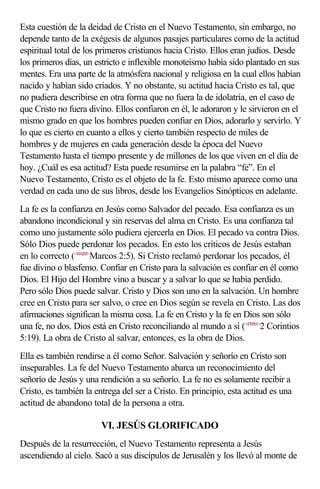 Esta cuestión de la deidad de Cristo en el Nuevo Testamento, sin embargo, no
depende tanto de la exégesis de algunos pasajes particulares como de la actitud
espiritual total de los primeros cristianos hacia Cristo. Ellos eran judíos. Desde
los primeros días, un estricto e inflexible monoteísmo había sido plantado en sus
mentes. Era una parte de la atmósfera nacional y religiosa en la cual ellos habían
nacido y habían sido criados. Y no obstante, su actitud hacia Cristo es tal, que
no pudiera describirse en otra forma que no fuera la de idolatría, en el caso de
que Cristo no fuera divino. Ellos confiaron en él, le adoraron y le sirvieron en el
mismo grado en que los hombres pueden confiar en Dios, adorarlo y servirlo. Y
lo que es cierto en cuanto a ellos y cierto también respecto de miles de
hombres y de mujeres en cada generación desde la época del Nuevo
Testamento hasta el tiempo presente y de millones de los que viven en el día de
hoy. ¿Cuál es esa actitud? Esta puede resumirse en la palabra “fe”. En el
Nuevo Testamento, Cristo es el objeto de la fe. Esto mismo aparece como una
verdad en cada uno de sus libros, desde los Evangelios Sinópticos en adelante.
La fe es la confianza en Jesús como Salvador del pecado. Esa confianza es un
abandono incondicional y sin reservas del alma en Cristo. Es una confianza tal
como uno justamente sólo pudiera ejercerla en Dios. El pecado va contra Dios.
Sólo Dios puede perdonar los pecados. En esto los críticos de Jesús estaban
en lo correcto (<410205>Marcos 2:5). Si Cristo reclamó perdonar los pecados, él
fue divino o blasfemo. Confiar en Cristo para la salvación es confiar en él como
Dios. El Hijo del Hombre vino a buscar y a salvar lo que se había perdido.
Pero sólo Dios puede salvar. Cristo y Dios son uno en la salvación. Un hombre
cree en Cristo para ser salvo, o cree en Dios según se revela en Cristo. Las dos
afirmaciones significan la misma cosa. La fe en Cristo y la fe en Dios son sólo
una fe, no dos. Dios está en Cristo reconciliando al mundo a sí (<470501>2 Corintios
5:19). La obra de Cristo al salvar, entonces, es la obra de Dios.
Ella es también rendirse a él como Señor. Salvación y señorío en Cristo son
inseparables. La fe del Nuevo Testamento abarca un reconocimiento del
señorío de Jesús y una rendición a su señorío. La fe no es solamente recibir a
Cristo, es también la entrega del ser a Cristo. En principio, esta actitud es una
actitud de abandono total de la persona a otra.

                        VI. JESÚS GLORIFICADO
Después de la resurrección, el Nuevo Testamento representa a Jesús
ascendiendo al cielo. Sacó a sus discípulos de Jerusalén y los llevó al monte de
 