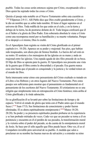 pueblo. Todas las cosas serán entonces sujetas por Cristo, exceptuando sólo a
Dios quien ha sujetado todas las cosas a Cristo.
Quizás el pasaje más notable en el Nuevo Testamento sobre esta cuestión es
<502609>
        Filipenses 2:9-11. Allí Pablo dice que Dios exaltó grandemente a Cristo, y
le dio un nombre que es sobre todo nombre. El tiene el lugar supremo en el
universo de Dios. Toda rodilla de los que están en el cielo, y en la tierra y
debajo de la tierra, ha de postrarse delante de él. Toda lengua confesará que él
es el Señor a la gloria de Dios Padre. Esta soberanía absoluta le viene a Cristo
como una recompensa moral por su humillación y su muerte voluntarias. Porque
él se despojó a sí mismo, Dios lo exaltó.
En el Apocalipsis Juan registra su visión del Cristo glorificado en el primer
capítulo (vv. 10-20). Aparece en su poder y majestad. Sus pies, que habían
sido traspasados, son ahora pies de bronce bruñido. La fuerza del sol está en
su rostro. El sostiene a los mensajeros de las iglesias en su mano y anda en
majestad entre las iglesias. Una espada aguda de dos filos procede de su boca.
El Hijo de Dios se apresta para la guerra. El Apocalipsis nos presenta una vista
de la guerra que él libra contra la obscuridad y el pecado. Esa guerra nunca
cesa sino hasta que el pecado es conquistado y la justicia y la verdad reinen en
el mundo de Dios.
Sería interesante notar cómo este pensamiento del Cristo exaltado es tratado en
el Libro a los Hebreos y en otros lugares del Nuevo Testamento. Pero estos
pasajes son suficientes para mostrar que el pensamiento es fundamental en el
pensamiento de los escritores del Nuevo Testamento. El cristianismo no es una
religión que simplemente mira en retrospección al Cristo histórico; mira arriba al
Cristo glorificado y le rinde adoración.
En su glorificación él se levantó por sobre las limitaciones de tiempo y de
espacio. Volvió al estado de gloria que tenía con el Padre antes que el mundo
fuese (<431705>Juan 17:5). Sus limitaciones de conocimiento y poder fueron
eliminadas. El es ahora espiritualmente omnipresente (<401820>Mateo 18:20;
28:20). Su poder y su presencia espirituales pueden probarse en la experiencia
y se han probado miríadas de veces. Cada vez que un pecador se torna a él en
penitencia y encuentra en él el perdón de sus pecados, la transformación moral
y la victoria sobre el poder del pecado, se da cuenta de la omnipotencia moral
de Jesús. Se hace por él sólo aquello que Dios puede hacer. Otra vez, él es el
Compañero invisible pero universal de su pueblo. A medida que salen a
proclamar en su nombre las buenas nuevas de salvación y a extender su reino
 