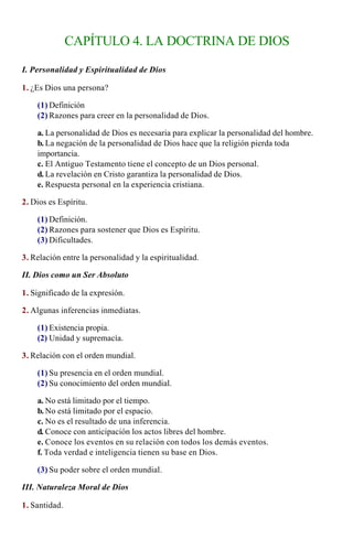 CAPÍTULO 4. LA DOCTRINA DE DIOS

I. Personalidad y Espiritualidad de Dios

1. ¿Es Dios una persona?

    (1) Definición
    (2) Razones para creer en la personalidad de Dios.

    a. La personalidad de Dios es necesaria para explicar la personalidad del hombre.
    b. La negación de la personalidad de Dios hace que la religión pierda toda
    importancia.
    c. El Antiguo Testamento tiene el concepto de un Dios personal.
    d. La revelación en Cristo garantiza la personalidad de Dios.
    e. Respuesta personal en la experiencia cristiana.

2. Dios es Espíritu.

    (1) Definición.
    (2) Razones para sostener que Dios es Espíritu.
    (3) Dificultades.

3. Relación entre la personalidad y la espiritualidad.

II. Dios como un Ser Absoluto

1. Significado de la expresión.

2. Algunas inferencias inmediatas.

    (1) Existencia propia.
    (2) Unidad y supremacía.

3. Relación con el orden mundial.

    (1) Su presencia en el orden mundial.
    (2) Su conocimiento del orden mundial.

    a. No está limitado por el tiempo.
    b. No está limitado por el espacio.
    c. No es el resultado de una inferencia.
    d. Conoce con anticipación los actos libres del hombre.
    e. Conoce los eventos en su relación con todos los demás eventos.
    f. Toda verdad e inteligencia tienen su base en Dios.

    (3) Su poder sobre el orden mundial.

III. Naturaleza Moral de Dios

1. Santidad.
 