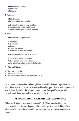 (1) Trascendencia ética.
    (2) Justicia.
    (3) Gracia.

2. Rectitud.

    (1) Definición.
    (2) Su relación con el hombre.

    a. Demanda la rectitud en el hombre.
    b. Condena el pecado en el hombre.
    c. Mueve a Dios para salvar al hombre.

3. Amor.

    (1) Naturaleza y significado.

    a. Inteligente.
    b. Benévolo.
    c. Justo.
    d. Se da a sí mismo.
    e. Demanda el amor del hombre.

    (2) La naturaleza de Dios es el amor.

    a. No es accidental o incidental.
    b. La creación es un acto del amor.
    c. Su relación con la doctrina de la Trinidad.

IV. Dios y el Mundo

1. Dios creó el mundo.
2. Dios preserva el mundo.
3. Dios trasciende al mundo y es inmanente en él.

                   
La noción fundamental en toda religión es su noción de Dios. Según hemos
visto, Dios se revela de varias maneras al hombre, pero de un modo supremo él
se revela en Jesucristo. Deseamos mirara hora más específicamente a la
naturaleza de Dios según él se nos revela en Cristo.

           I. PERSONALIDAD Y ESPIRITUALIDAD DE DIOS
Si hemos de obtener una verdadera noción de Dios, hay dos ideas que
debemos asir con firmeza: la personalidad y la espiritualidad de Dios. Estas
ideas guardan entre sí una relación tan estrecha, que las vamos a considerar
juntas.
 