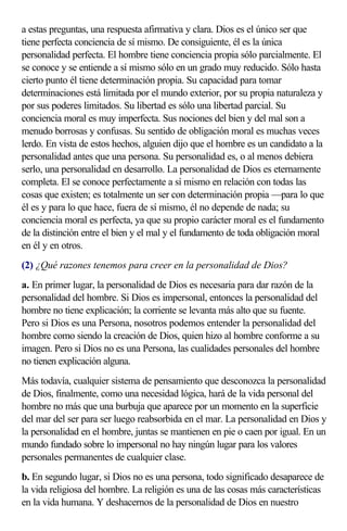 a estas preguntas, una respuesta afirmativa y clara. Dios es el único ser que
tiene perfecta conciencia de sí mismo. De consiguiente, él es la única
personalidad perfecta. El hombre tiene conciencia propia sólo parcialmente. El
se conoce y se entiende a sí mismo sólo en un grado muy reducido. Sólo hasta
cierto punto él tiene determinación propia. Su capacidad para tomar
determinaciones está limitada por el mundo exterior, por su propia naturaleza y
por sus poderes limitados. Su libertad es sólo una libertad parcial. Su
conciencia moral es muy imperfecta. Sus nociones del bien y del mal son a
menudo borrosas y confusas. Su sentido de obligación moral es muchas veces
lerdo. En vista de estos hechos, alguien dijo que el hombre es un candidato a la
personalidad antes que una persona. Su personalidad es, o al menos debiera
serlo, una personalidad en desarrollo. La personalidad de Dios es eternamente
completa. El se conoce perfectamente a sí mismo en relación con todas las
cosas que existen; es totalmente un ser con determinación propia —para lo que
él es y para lo que hace, fuera de sí mismo, él no depende de nada; su
conciencia moral es perfecta, ya que su propio carácter moral es el fundamento
de la distinción entre el bien y el mal y el fundamento de toda obligación moral
en él y en otros.
(2) ¿Qué razones tenemos para creer en la personalidad de Dios?
a. En primer lugar, la personalidad de Dios es necesaria para dar razón de la
personalidad del hombre. Si Dios es impersonal, entonces la personalidad del
hombre no tiene explicación; la corriente se levanta más alto que su fuente.
Pero si Dios es una Persona, nosotros podemos entender la personalidad del
hombre como siendo la creación de Dios, quien hizo al hombre conforme a su
imagen. Pero si Dios no es una Persona, las cualidades personales del hombre
no tienen explicación alguna.
Más todavía, cualquier sistema de pensamiento que desconozca la personalidad
de Dios, finalmente, como una necesidad lógica, hará de la vida personal del
hombre no más que una burbuja que aparece por un momento en la superficie
del mar del ser para ser luego reabsorbida en el mar. La personalidad en Dios y
la personalidad en el hombre, juntas se mantienen en pie o caen por igual. En un
mundo fundado sobre lo impersonal no hay ningún lugar para los valores
personales permanentes de cualquier clase.
b. En segundo lugar, si Dios no es una persona, todo significado desaparece de
la vida religiosa del hombre. La religión es una de las cosas más características
en la vida humana. Y deshacernos de la personalidad de Dios en nuestro
 