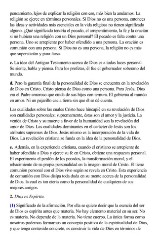 pensamiento, lejos de explicar la religión con eso, más bien la anulamos. La
religión se ejerce en términos personales. Si Dios no es una persona, entonces
las ideas y actividades más esenciales en la vida religiosa no tienen significado
alguno. ¿Qué significado tendría el pecado, el arrepentimiento, la fe y la oración
si no hubiera una religión con un Dios personal? El pecado es falta contra una
persona. Uno se arrepiente por haber ofendido a una persona. La oración es
comunión con una persona. Si Dios no es una persona, la religión no es más
que superstición y pura farsa.
c. La idea del Antiguo Testamento acerca de Dios es a todas luces personal.
Se siente, habla y piensa. Para los profetas, él fue el gobernador soberano del
mundo.
d. Pero la garantía final de la personalidad de Dios se encuentra en la revelación
de Dios en Cristo. Cristo piensa de Dios como una persona. Para Jesús, Dios
era el Padre amoroso que cuida de sus hijos con ternura. El gobierna al mundo
en amor. Ni un pajarillo cae a tierra sin que él se dé cuenta.
Las cualidades sobre las cuales Cristo hace hincapié en su revelación de Dios
son cualidades personales; supremamente, éstas son el amor y la justicia. La
venida de Cristo y su muerte a favor de la humanidad son la revelación del
amor de Dios. Las cualidades dominantes en el carácter de Jesús son los
atributos supremos de Dios. Jesús mismo es la incorporación de la vida de
Dios. La revelación cristiana se funda en la idea de la personalidad de Dios.
e. Además, en la experiencia cristiana, cuando el cristiano se arrepiente de
haber ofendido a Dios y ejerce su fe en Cristo, obtiene una respuesta personal.
El experimenta el perdón de los pecados, la transformación moral, y el
rehacimiento de su propia personalidad en la imagen moral de Cristo. El tiene
comunión personal con el Dios vivo según se revela en Cristo. Esta experiencia
de comunión con Dios disipa toda duda en su mente acerca de la personalidad
de Dios, la cual es tan cierta como la personalidad de cualquiera de sus
mejores amigos.
2. Dios es Espíritu.
(1) Significado de la afirmación. Por ella se quiere decir que la esencia del ser
de Dios es espíritu antes que materia. No hay elemento material en su ser. No
es materia. No depende de la materia. No tiene cuerpo. La única forma como
nosotros podemos formarnos un concepto positivo de la espiritualidad de Dios,
y que tenga contenido concreto, es construir la vida de Dios en términos de
 