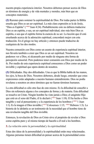 nuestra propia experiencia interior. Nosotros debemos pensar acerca de Dios
en términos de energía y de vida mentales y morales, más bien que en
conceptos materiales.
(2) Razones para sostener la espiritualidad de Dios. Por todas partes la Biblia
enseña que Dios es un ser espiritual. La más clara expresión es la de Jesús,
“Dios es Espíritu” (<430424>Juan 4:24). Probablemente esto no debiera traducirse
Dios es un espíritu, o sea, un ser espiritual individual, sino más bien Dios es
espíritu, o sea que el espíritu forma la esencia de su ser. La lección que él está
enseñando acerca de la adoración espiritual, concordará mejor con esta
traducción. En el griego no hay artículo y entonces puede traducirse de
cualquiera de los dos modos.
Nuestra comunión con Dios como un asunto de experiencia espiritual interior,
nos llevaría también a creer que Dios es un ser espiritual. Nosotros no
podemos ver a Dios, ni alcanzarlo por medio de ninguna otra forma de
percepción sensorial. Pero podemos tener comunión con Dios por medio de la
fe. Por medio de esta experiencia espiritual conocemos a Dios como un poder
invisible y espiritual que opera dentro de nosotros.
(3) Dificultades. Hay dos dificultades. Una es que la Biblia habla de las manos,
los ojos, la boca de Dios. Nosotros debemos, desde luego, entender que estas
expresiones están adaptadas a nuestro humano entendimiento. Dios no podía
revelarse a nosotros en otros términos que no fueran términos humanos.
La otra dificultad es sólo otra fase de esto mismo. Es la dificultad de concebir a
Dios sin referencia alguna a los conceptos de forma y de materia. Esta dificultad
se resuelve en Cristo. Ningún hombre ha visto jamás a Dios; el unigénito Hijo
que está en el seno del Padre, él le declaró (<430118>Juan 1:18). El ha hecho a Dios
tangible y real al pensamiento y a la experiencia de los hombres (<620101>1 Juan
1:1). Es la imagen el Dios invisible (<510115>Colosenses 1:15; <580103>Hebreos 1:3). La
historia de la idolatría es un testimonio de la necesidad que el hombre tiene de
una revelación tangible del Dios invisible.
Entonces, la revelación de Dios en Cristo sirve al propósito de revelar a Dios
como espíritu puro y al mismo tiempo de hacerlo a él real a los hombres.
3. La relación entre la personalidad y la espiritualidad.
Estas dos ideas de la personalidad y la espiritualidad están muy relacionadas.
Algunas personas tienen dificultad en pensar acerca de la personalidad como
 