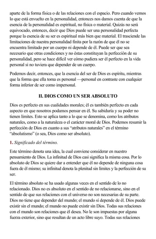 aparte de la forma física o de las relaciones con el espacio. Pero cuando vemos
lo que está envuelto en la personalidad, entonces nos damos cuenta de que la
esencia de la personalidad es espiritual, no física o material. Quizás no será
equivocado, entonces, decir que Dios puede ser una personalidad perfecta
porque la esencia de su ser es espiritual más bien que material. El trasciende las
limitaciones de nuestra personalidad finita por la razón de que él no se
encuentra limitado por un cuerpo ni depende de él. Puede ser que sea
necesario que otras condiciones y no éstas constituyan la perfección de su
personalidad, pero se hace difícil ver cómo pudiera ser él perfecto en la vida
personal si no tuviera que depender de un cuerpo.
Podemos decir, entonces, que la esencia del ser de Dios es espíritu, mientras
que la forma que ella toma es personal —personal en contraste con cualquier
forma inferior de ser como impersonal.

                 II. DIOS COMO UN SER ABSOLUTO
Dios es perfecto en sus cualidades morales; él es también perfecto en cada
aspecto en que nosotros podamos pensar en él. Su sabiduría y su poder no
tienen límites. Esto se aplica tanto a lo que se denomina, como los atributos
naturales, como a la naturaleza o el carácter moral de Dios. Podemos resumir la
perfección de Dios en cuanto a sus “atributos naturales” en el término
“absolutismo” (o sea, Dios como ser absoluto).
1. Significado del término.
Este término denota una idea, la cual conviene considerar en nuestro
pensamiento de Dios. La infinitud de Dios casi significa la misma cosa. Por lo
absoluto de Dios se quiere dar a entender que él no depende de ninguna cosa
fuera de él mismo; su infinitud denota la plenitud sin límites y la perfección de su
ser.
El término absoluto se ha usado algunas veces en el sentido de lo no
relacionado. Dios no es absoluto en el sentido de no relacionarse, sino en el
sentido de que sus relaciones con el universo no son necesarias de su parte.
Dios no tiene que depender del mundo; el mundo sí depende de él. Dios puede
existir sin el mundo; el mundo no puede existir sin Dios. Todas sus relaciones
con el mundo son relaciones que él desea. No le son impuestas por alguna
fuerza exterior, sino que resultan de un acto libre suyo. Todas sus relaciones
 