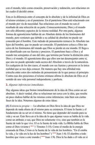 con el mundo, tales como creación, preservación y redención, son relaciones en
las cuales él decidió entrar.
Esta es la diferencia entre el concepto de lo absoluto y de la infinitud de Dios en
el teísmo cristiano y en el panteísmo. En el panteísmo Dios está relacionado con
el mundo por vía de necesidad. Sus relaciones con el mundo no son el
resultado de una selección de su parte. Consecuentemente, Dios y el mundo
son sólo diferentes aspectos de la misma realidad. Por otra parte, algunas
formas de agnosticismo hablan de un Absoluto detrás de los fenómenos del
mundo, pero sostienen que debido a su calidad de absoluto no puede ser
conocido por el hombre. Este método de pensamiento remueve lo Absoluto tan
lejos del hombre, que no puede ser conocido. El panteísmo coloca a Dios tan
cerca de los fenómenos del mundo que Dios se pierde en ese mundo. El llega a
ser identificado con sus fuerzas y procesos. El panteísmo hace a Dios y al
mundo tan semejantes el uno del otro, que termina por borrar la distinción entre
Dios y el mundo. El agnosticismo dice que ellos son tan desemejantes entre sí,
que uno no puede aprender nada acerca del Absoluto a través de la naturaleza.
En cualquiera de los dos casos, el mundo con sus fuerzas y procesos es la única
realidad que se nos deja conocer. De manera que hay una afinidad más
estrecha entre estos dos métodos de pensamiento de lo que parece al principio.
Contra esas dos posiciones el teísmo cristiano afirma lo absoluto de Dios en el
sentido de una vida personal independiente y perfecta.
2. Algunas inferencias inmediatas.
Hay algunas ideas que brotan inmediatamente de la idea de Dios como un ser
absoluto. A decir verdad, ellas se relacionan tan cerca con la idea, que resulta
un poco dudoso hablar de las mismas como inferencias; más bien son ciertas
fases de la idea. Notemos algunas de estas ideas:
(1) Existencia propia — Lo absoluto en Dios lleva la idea de que Dios no
depende de nada afuera de él mismo para su existencia. El tiene la fuente y el
fundamento de su ser en sí mismo. No tiene que depender del mundo para su
vida y su ser. Esto lleva en sí la idea de lo que algunas veces se habla de la vida
como un atributo; o sea, que Dios no solamente vive, sino que también es la
fuente de todo lo que vive. El es la fuente de toda vida. La Biblia habla de Dios
como el Dios viviente (<540315>1 Timoteo 3:15). Como el medio de la energía
emanada de Dios, Cristo es la fuente de la vida de los hombres. “En él estaba
la vida, y la vida era la luz de los hombres” (<430104>Juan 1:4). El alumbra a todo
hombre que viene a este mundo (<430109>Juan 1:9). Dios le ha dado a él vida en sí
 