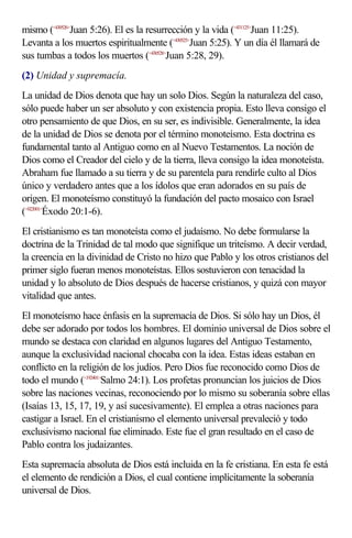 mismo (<430526>Juan 5:26). El es la resurrección y la vida (<431125>Juan 11:25).
Levanta a los muertos espiritualmente (<430525>Juan 5:25). Y un día él llamará de
sus tumbas a todos los muertos (<430528>Juan 5:28, 29).
(2) Unidad y supremacía.
La unidad de Dios denota que hay un solo Dios. Según la naturaleza del caso,
sólo puede haber un ser absoluto y con existencia propia. Esto lleva consigo el
otro pensamiento de que Dios, en su ser, es indivisible. Generalmente, la idea
de la unidad de Dios se denota por el término monoteísmo. Esta doctrina es
fundamental tanto al Antiguo como en al Nuevo Testamentos. La noción de
Dios como el Creador del cielo y de la tierra, lleva consigo la idea monoteísta.
Abraham fue llamado a su tierra y de su parentela para rendirle culto al Dios
único y verdadero antes que a los ídolos que eran adorados en su país de
origen. El monoteísmo constituyó la fundación del pacto mosaico con Israel
(<022001>Éxodo 20:1-6).
El cristianismo es tan monoteísta como el judaísmo. No debe formularse la
doctrina de la Trinidad de tal modo que signifique un triteísmo. A decir verdad,
la creencia en la divinidad de Cristo no hizo que Pablo y los otros cristianos del
primer siglo fueran menos monoteístas. Ellos sostuvieron con tenacidad la
unidad y lo absoluto de Dios después de hacerse cristianos, y quizá con mayor
vitalidad que antes.
El monoteísmo hace énfasis en la supremacía de Dios. Si sólo hay un Dios, él
debe ser adorado por todos los hombres. El dominio universal de Dios sobre el
mundo se destaca con claridad en algunos lugares del Antiguo Testamento,
aunque la exclusividad nacional chocaba con la idea. Estas ideas estaban en
conflicto en la religión de los judíos. Pero Dios fue reconocido como Dios de
todo el mundo (<192401>Salmo 24:1). Los profetas pronuncian los juicios de Dios
sobre las naciones vecinas, reconociendo por lo mismo su soberanía sobre ellas
(Isaías 13, 15, 17, 19, y así sucesivamente). El emplea a otras naciones para
castigar a Israel. En el cristianismo el elemento universal prevaleció y todo
exclusivismo nacional fue eliminado. Este fue el gran resultado en el caso de
Pablo contra los judaizantes.
Esta supremacía absoluta de Dios está incluida en la fe cristiana. En esta fe está
el elemento de rendición a Dios, el cual contiene implícitamente la soberanía
universal de Dios.
 