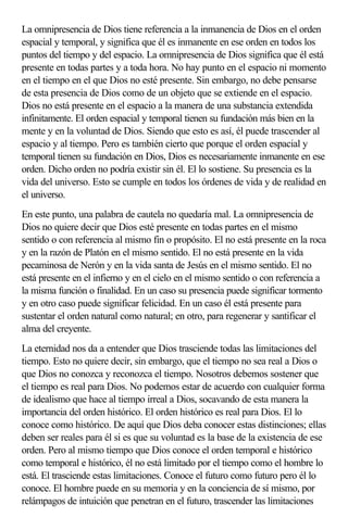 La omnipresencia de Dios tiene referencia a la inmanencia de Dios en el orden
espacial y temporal, y significa que él es inmanente en ese orden en todos los
puntos del tiempo y del espacio. La omnipresencia de Dios significa que él está
presente en todas partes y a toda hora. No hay punto en el espacio ni momento
en el tiempo en el que Dios no esté presente. Sin embargo, no debe pensarse
de esta presencia de Dios como de un objeto que se extiende en el espacio.
Dios no está presente en el espacio a la manera de una substancia extendida
infinitamente. El orden espacial y temporal tienen su fundación más bien en la
mente y en la voluntad de Dios. Siendo que esto es así, él puede trascender al
espacio y al tiempo. Pero es también cierto que porque el orden espacial y
temporal tienen su fundación en Dios, Dios es necesariamente inmanente en ese
orden. Dicho orden no podría existir sin él. El lo sostiene. Su presencia es la
vida del universo. Esto se cumple en todos los órdenes de vida y de realidad en
el universo.
En este punto, una palabra de cautela no quedaría mal. La omnipresencia de
Dios no quiere decir que Dios esté presente en todas partes en el mismo
sentido o con referencia al mismo fin o propósito. El no está presente en la roca
y en la razón de Platón en el mismo sentido. El no está presente en la vida
pecaminosa de Nerón y en la vida santa de Jesús en el mismo sentido. El no
está presente en el infierno y en el cielo en el mismo sentido o con referencia a
la misma función o finalidad. En un caso su presencia puede significar tormento
y en otro caso puede significar felicidad. En un caso él está presente para
sustentar el orden natural como natural; en otro, para regenerar y santificar el
alma del creyente.
La eternidad nos da a entender que Dios trasciende todas las limitaciones del
tiempo. Esto no quiere decir, sin embargo, que el tiempo no sea real a Dios o
que Dios no conozca y reconozca el tiempo. Nosotros debemos sostener que
el tiempo es real para Dios. No podemos estar de acuerdo con cualquier forma
de idealismo que hace al tiempo irreal a Dios, socavando de esta manera la
importancia del orden histórico. El orden histórico es real para Dios. El lo
conoce como histórico. De aquí que Dios deba conocer estas distinciones; ellas
deben ser reales para él si es que su voluntad es la base de la existencia de ese
orden. Pero al mismo tiempo que Dios conoce el orden temporal e histórico
como temporal e histórico, él no está limitado por el tiempo como el hombre lo
está. El trasciende estas limitaciones. Conoce el futuro como futuro pero él lo
conoce. El hombre puede en su memoria y en la conciencia de sí mismo, por
relámpagos de intuición que penetran en el futuro, trascender las limitaciones
 