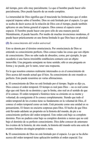 del tiempo, pero sólo muy parcialmente. Lo que el hombre puede hacer sólo
parcialmente, Dios puede hacerlo de un modo completo.
La inmensidad de Dios significa que él trasciende las limitaciones que el orden
espacial impone sobre el hombre. Dios no está limitado por el espacio. Lo que
se acaba de decir acerca de la relación de Dios con el tiempo, puede también
aplicarse en una forma general al espacio. Dios conoce al espacio como
espacio. El hombre puede hacer esto pero sólo de una manera parcial.
Mentalmente, él puede hacerlo. Por medio de muchas invenciones modernas, él
puede hacer prácticamente en una forma limitada lo que Dios hace en plenitud.
(2) Su conocimiento del orden universal.
Esto se denota por el término omnisciencia. Por omnisciencia de Dios se
entiende su conocimiento perfecto. Dios conoce todas las cosas que son objeto
de conocimiento. Dios no sabe nada de absurdos, como, por ejemplo, lo que
sucedería si una fuerza irresistible estableciera contacto con un objeto
inmovible. Una pregunta semejante no tiene sentido; sólo es una pregunta en
forma y no puede, por lo tanto, tener una respuesta.
En lo que nosotros estamos realmente interesados es en el conocimiento de
Dios acerca del mundo actual que él hizo. Su conocimiento de este mundo es
perfecto. Esto puede resumirse en varias afirmaciones.
a. El conocimiento de Dios no está limitado por el tiempo. Según se dijo ya,
Dios conoce el orden temporal. El tiempo es real para Dios —no es real como
algo que esté fuera de su dominio y que lo limite, sino real en el sentido de que
él lo conoce. El orden temporal e histórico tiene su cimiento en su mente y
voluntad; de consiguiente él lo conoce completamente. Siendo que todo el
orden temporal de los eventos tiene su fundamento en la voluntad de Dios, él
conoce el orden temporal como un todo. Está presente como una unidad en su
pensamiento. El futuro no encierra sorpresas para Dios. El hecho de que Dios
está llevando adelante un propósito en la historia del mundo, da pie a su
conocimiento perfecto del orden temporal. Este orden está bajo su completo
dominio. Pero no pudiera estar bajo su completo dominio a menos que no esté
bajo el dominio de su perfecto conocimiento. Dios debe conocer de antemano
los eventos de la historia; de otro modo, la historia del mundo sería una serie de
eventos fortuitos sin ningún propósito o meta.
b. El conocimiento de Dios no está limitado por el espacio. Lo que se ha dicho
acerca del orden temporal tiene aplicación también al orden espacial. Ese
 