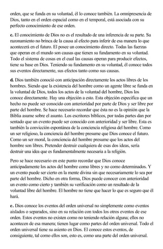 orden, que se funda en su voluntad, él lo conoce también. La omnipresencia de
Dios, tanto en el orden espacial como en el temporal, está asociada con su
perfecto conocimiento de ese orden.
c. El conocimiento de Dios no es el resultado de una inferencia de su parte. Su
razonamiento no brinca de la causa al efecto para inferir de esa manera lo que
acontecerá en el futuro. El posee un conocimiento directo. Todas las fuerzas
que operan en el mundo son causas que tienen su fundamento en su voluntad.
Todo el sistema de cosas en el cual las causas operan para producir efectos,
tiene su base en Dios. Teniendo su fundamento en su voluntad, él conoce todos
sus eventos directamente, sus efectos tanto como sus causas.
d. Dios también conoció con anticipación directamente los actos libres de los
hombres. Siendo que la existencia del hombre como un agente libre se funda en
la voluntad de Dios, todos los actos de la voluntad del hombre, Dios los
conoce directamente. Hay una objeción a esto. Esta objeción especifica que un
hecho no puede ser conocido con anterioridad por parte de Dios y ser libre por
parte del hombre. Se hace necesario recordar que ésta no es la opinión que la
Biblia asume sobre el asunto. Los escritores bíblicos, por todas partes dan por
sentado que un evento puede ser conocido con anterioridad y ser libre. Esta es
también la convicción espontánea de la conciencia religiosa del hombre. Como
un ser religioso, la conciencia del hombre presume que Dios conoce el futuro.
Como un ser moral, la conciencia del hombre presume que los actos del
hombre son libres. Pretender destruir cualquiera de esas dos ideas, sería
destruir una idea que es fundamentalmente necesaria a la religión.
Pero se hace necesario en este punto recordar que Dios conoce
anticipadamente los actos del hombre como libres y no como determinados. Y
un evento puede ser cierto en la mente divina sin que necesariamente lo sea por
parte del hombre. Dicho en otra forma, Dios puede conocer con anterioridad
un evento como cierto y también su verificación como un resultado de la
voluntad libre del hombre. El hombre no tiene que hacer lo que es seguro que él
hará.
e. Dios conoce los eventos del orden universal no simplemente como eventos
aislados o separados, sino en su relación con todos los otros eventos de ese
orden. Estos eventos no existen como no teniendo relación alguna; ellos no
acontecen de esa manera; tienen lugar como partes del orden universal. Todo el
orden universal tiene su asiento en Dios. El conoce estos eventos, de
consiguiente, tal como ellos son, esto es, como una parte del orden universal.
 