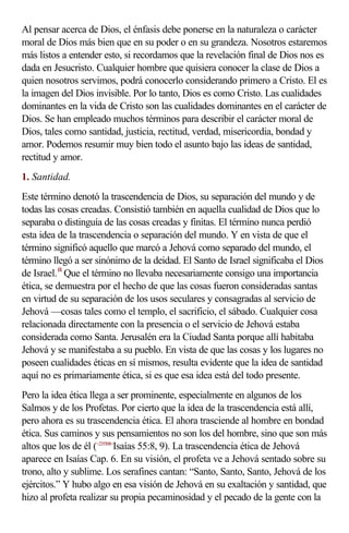 Al pensar acerca de Dios, el énfasis debe ponerse en la naturaleza o carácter
moral de Dios más bien que en su poder o en su grandeza. Nosotros estaremos
más listos a entender esto, si recordamos que la revelación final de Dios nos es
dada en Jesucristo. Cualquier hombre que quisiera conocer la clase de Dios a
quien nosotros servimos, podrá conocerlo considerando primero a Cristo. El es
la imagen del Dios invisible. Por lo tanto, Dios es como Cristo. Las cualidades
dominantes en la vida de Cristo son las cualidades dominantes en el carácter de
Dios. Se han empleado muchos términos para describir el carácter moral de
Dios, tales como santidad, justicia, rectitud, verdad, misericordia, bondad y
amor. Podemos resumir muy bien todo el asunto bajo las ideas de santidad,
rectitud y amor.
1. Santidad.
Este término denotó la trascendencia de Dios, su separación del mundo y de
todas las cosas creadas. Consistió también en aquella cualidad de Dios que lo
separaba o distinguía de las cosas creadas y finitas. El término nunca perdió
esta idea de la trascendencia o separación del mundo. Y en vista de que el
término significó aquello que marcó a Jehová como separado del mundo, el
término llegó a ser sinónimo de la deidad. El Santo de Israel significaba el Dios
de Israel. f4 Que el término no llevaba necesariamente consigo una importancia
ética, se demuestra por el hecho de que las cosas fueron consideradas santas
en virtud de su separación de los usos seculares y consagradas al servicio de
Jehová —cosas tales como el templo, el sacrificio, el sábado. Cualquier cosa
relacionada directamente con la presencia o el servicio de Jehová estaba
considerada como Santa. Jerusalén era la Ciudad Santa porque allí habitaba
Jehová y se manifestaba a su pueblo. En vista de que las cosas y los lugares no
poseen cualidades éticas en sí mismos, resulta evidente que la idea de santidad
aquí no es primariamente ética, si es que esa idea está del todo presente.
Pero la idea ética llega a ser prominente, especialmente en algunos de los
Salmos y de los Profetas. Por cierto que la idea de la trascendencia está allí,
pero ahora es su trascendencia ética. El ahora trasciende al hombre en bondad
ética. Sus caminos y sus pensamientos no son los del hombre, sino que son más
altos que los de él (<235508>Isaías 55:8, 9). La trascendencia ética de Jehová
aparece en Isaías Cap. 6. En su visión, el profeta ve a Jehová sentado sobre su
trono, alto y sublime. Los serafines cantan: “Santo, Santo, Santo, Jehová de los
ejércitos.” Y hubo algo en esa visión de Jehová en su exaltación y santidad, que
hizo al profeta realizar su propia pecaminosidad y el pecado de la gente con la
 