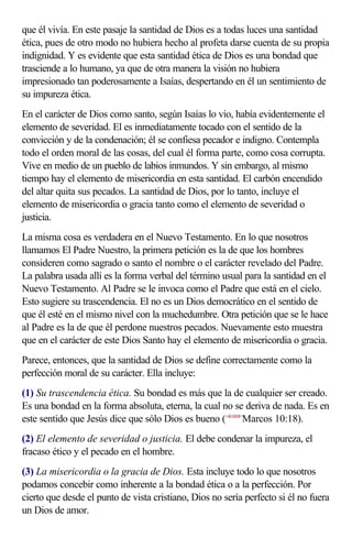 que él vivía. En este pasaje la santidad de Dios es a todas luces una santidad
ética, pues de otro modo no hubiera hecho al profeta darse cuenta de su propia
indignidad. Y es evidente que esta santidad ética de Dios es una bondad que
trasciende a lo humano, ya que de otra manera la visión no hubiera
impresionado tan poderosamente a Isaías, despertando en él un sentimiento de
su impureza ética.
En el carácter de Dios como santo, según Isaías lo vio, había evidentemente el
elemento de severidad. El es inmediatamente tocado con el sentido de la
convicción y de la condenación; él se confiesa pecador e indigno. Contempla
todo el orden moral de las cosas, del cual él forma parte, como cosa corrupta.
Vive en medio de un pueblo de labios inmundos. Y sin embargo, al mismo
tiempo hay el elemento de misericordia en esta santidad. El carbón encendido
del altar quita sus pecados. La santidad de Dios, por lo tanto, incluye el
elemento de misericordia o gracia tanto como el elemento de severidad o
justicia.
La misma cosa es verdadera en el Nuevo Testamento. En lo que nosotros
llamamos El Padre Nuestro, la primera petición es la de que los hombres
consideren como sagrado o santo el nombre o el carácter revelado del Padre.
La palabra usada allí es la forma verbal del término usual para la santidad en el
Nuevo Testamento. Al Padre se le invoca como el Padre que está en el cielo.
Esto sugiere su trascendencia. El no es un Dios democrático en el sentido de
que él esté en el mismo nivel con la muchedumbre. Otra petición que se le hace
al Padre es la de que él perdone nuestros pecados. Nuevamente esto muestra
que en el carácter de este Dios Santo hay el elemento de misericordia o gracia.
Parece, entonces, que la santidad de Dios se define correctamente como la
perfección moral de su carácter. Ella incluye:
(1) Su trascendencia ética. Su bondad es más que la de cualquier ser creado.
Es una bondad en la forma absoluta, eterna, la cual no se deriva de nada. Es en
este sentido que Jesús dice que sólo Dios es bueno (<411018>Marcos 10:18).
(2) El elemento de severidad o justicia. El debe condenar la impureza, el
fracaso ético y el pecado en el hombre.
(3) La misericordia o la gracia de Dios. Esta incluye todo lo que nosotros
podamos concebir como inherente a la bondad ética o a la perfección. Por
cierto que desde el punto de vista cristiano, Dios no sería perfecto si él no fuera
un Dios de amor.
 