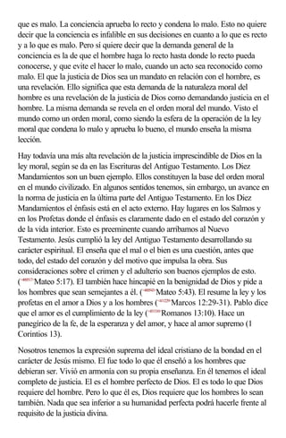 que es malo. La conciencia aprueba lo recto y condena lo malo. Esto no quiere
decir que la conciencia es infalible en sus decisiones en cuanto a lo que es recto
y a lo que es malo. Pero sí quiere decir que la demanda general de la
conciencia es la de que el hombre haga lo recto hasta donde lo recto pueda
conocerse, y que evite el hacer lo malo, cuando un acto sea reconocido como
malo. El que la justicia de Dios sea un mandato en relación con el hombre, es
una revelación. Ello significa que esta demanda de la naturaleza moral del
hombre es una revelación de la justicia de Dios como demandando justicia en el
hombre. La misma demanda se revela en el orden moral del mundo. Visto el
mundo como un orden moral, como siendo la esfera de la operación de la ley
moral que condena lo malo y aprueba lo bueno, el mundo enseña la misma
lección.
Hay todavía una más alta revelación de la justicia imprescindible de Dios en la
ley moral, según se da en las Escrituras del Antiguo Testamento. Los Diez
Mandamientos son un buen ejemplo. Ellos constituyen la base del orden moral
en el mundo civilizado. En algunos sentidos tenemos, sin embargo, un avance en
la norma de justicia en la última parte del Antiguo Testamento. En los Diez
Mandamientos el énfasis está en el acto externo. Hay lugares en los Salmos y
en los Profetas donde el énfasis es claramente dado en el estado del corazón y
de la vida interior. Esto es preeminente cuando arribamos al Nuevo
Testamento. Jesús cumplió la ley del Antiguo Testamento desarrollando su
carácter espiritual. El enseña que el mal o el bien es una cuestión, antes que
todo, del estado del corazón y del motivo que impulsa la obra. Sus
consideraciones sobre el crimen y el adulterio son buenos ejemplos de esto.
(<400517>Mateo 5:17). El también hace hincapié en la benignidad de Dios y pide a
los hombres que sean semejantes a él. (<400543>Mateo 5:43). El resume la ley y los
profetas en el amor a Dios y a los hombres (<411229>Marcos 12:29-31). Pablo dice
que el amor es el cumplimiento de la ley (<451310>Romanos 13:10). Hace un
panegírico de la fe, de la esperanza y del amor, y hace al amor supremo (1
Corintios 13).
Nosotros tenemos la expresión suprema del ideal cristiano de la bondad en el
carácter de Jesús mismo. El fue todo lo que él enseñó a los hombres que
debieran ser. Vivió en armonía con su propia enseñanza. En él tenemos el ideal
completo de justicia. El es el hombre perfecto de Dios. El es todo lo que Dios
requiere del hombre. Pero lo que él es, Dios requiere que los hombres lo sean
también. Nada que sea inferior a su humanidad perfecta podrá hacerle frente al
requisito de la justicia divina.
 