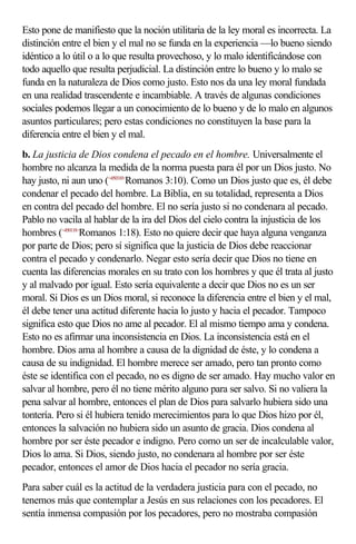 Esto pone de manifiesto que la noción utilitaria de la ley moral es incorrecta. La
distinción entre el bien y el mal no se funda en la experiencia —lo bueno siendo
idéntico a lo útil o a lo que resulta provechoso, y lo malo identificándose con
todo aquello que resulta perjudicial. La distinción entre lo bueno y lo malo se
funda en la naturaleza de Dios como justo. Esto nos da una ley moral fundada
en una realidad trascendente e incambiable. A través de algunas condiciones
sociales podemos llegar a un conocimiento de lo bueno y de lo malo en algunos
asuntos particulares; pero estas condiciones no constituyen la base para la
diferencia entre el bien y el mal.
b. La justicia de Dios condena el pecado en el hombre. Universalmente el
hombre no alcanza la medida de la norma puesta para él por un Dios justo. No
hay justo, ni aun uno (<450310>Romanos 3:10). Como un Dios justo que es, él debe
condenar el pecado del hombre. La Biblia, en su totalidad, representa a Dios
en contra del pecado del hombre. El no sería justo si no condenara al pecado.
Pablo no vacila al hablar de la ira del Dios del cielo contra la injusticia de los
hombres (<450118>Romanos 1:18). Esto no quiere decir que haya alguna venganza
por parte de Dios; pero sí significa que la justicia de Dios debe reaccionar
contra el pecado y condenarlo. Negar esto sería decir que Dios no tiene en
cuenta las diferencias morales en su trato con los hombres y que él trata al justo
y al malvado por igual. Esto sería equivalente a decir que Dios no es un ser
moral. Si Dios es un Dios moral, si reconoce la diferencia entre el bien y el mal,
él debe tener una actitud diferente hacia lo justo y hacia el pecador. Tampoco
significa esto que Dios no ame al pecador. El al mismo tiempo ama y condena.
Esto no es afirmar una inconsistencia en Dios. La inconsistencia está en el
hombre. Dios ama al hombre a causa de la dignidad de éste, y lo condena a
causa de su indignidad. El hombre merece ser amado, pero tan pronto como
éste se identifica con el pecado, no es digno de ser amado. Hay mucho valor en
salvar al hombre, pero él no tiene mérito alguno para ser salvo. Si no valiera la
pena salvar al hombre, entonces el plan de Dios para salvarlo hubiera sido una
tontería. Pero si él hubiera tenido merecimientos para lo que Dios hizo por él,
entonces la salvación no hubiera sido un asunto de gracia. Dios condena al
hombre por ser éste pecador e indigno. Pero como un ser de incalculable valor,
Dios lo ama. Si Dios, siendo justo, no condenara al hombre por ser éste
pecador, entonces el amor de Dios hacia el pecador no sería gracia.
Para saber cuál es la actitud de la verdadera justicia para con el pecado, no
tenemos más que contemplar a Jesús en sus relaciones con los pecadores. El
sentía inmensa compasión por los pecadores, pero no mostraba compasión
 