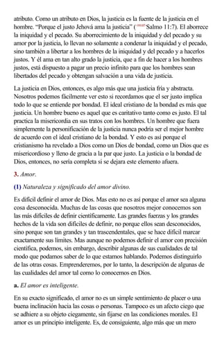 atributo. Como un atributo en Dios, la justicia es la fuente de la justicia en el
hombre. “Porque el justo Jehová ama la justicia” (<191107>Salmo 11:7). El aborrece
la iniquidad y el pecado. Su aborrecimiento de la iniquidad y del pecado y su
amor por la justicia, lo llevan no solamente a condenar la iniquidad y el pecado,
sino también a libertar a los hombres de la iniquidad y del pecado y a hacerlos
justos. Y él ama en tan alto grado la justicia, que a fin de hacer a los hombres
justos, está dispuesto a pagar un precio infinito para que los hombres sean
libertados del pecado y obtengan salvación a una vida de justicia.
La justicia en Dios, entonces, es algo más que una justicia fría y abstracta.
Nosotros podemos fácilmente ver esto si recordamos que el ser justo implica
todo lo que se entiende por bondad. El ideal cristiano de la bondad es más que
justicia. Un hombre bueno es aquel que es caritativo tanto como es justo. El tal
practica la misericordia en sus tratos con los hombres. Un hombre que fuera
simplemente la personificación de la justicia nunca podría ser el mejor hombre
de acuerdo con el ideal cristiano de la bondad. Y esto es así porque el
cristianismo ha revelado a Dios como un Dios de bondad, como un Dios que es
misericordioso y lleno de gracia a la par que justo. La justicia o la bondad de
Dios, entonces, no sería completa si se dejara este elemento afuera.
3. Amor.
(1) Naturaleza y significado del amor divino.
Es difícil definir el amor de Dios. Mas esto no es así porque el amor sea alguna
cosa desconocida. Muchas de las cosas que nosotros mejor conocemos son
las más difíciles de definir científicamente. Las grandes fuerzas y los grandes
hechos de la vida son difíciles de definir, no porque ellos sean desconocidos,
sino porque son tan grandes y tan trascendentales, que se hace difícil marcar
exactamente sus límites. Mas aunque no podemos definir el amor con precisión
científica, podemos, sin embargo, describir algunas de sus cualidades de tal
modo que podamos saber de lo que estamos hablando. Podemos distinguirlo
de las otras cosas. Emprenderemos, por lo tanto, la descripción de algunas de
las cualidades del amor tal como lo conocemos en Dios.
a. El amor es inteligente.
En su exacto significado, el amor no es un simple sentimiento de placer o una
buena inclinación hacia las cosas o personas. Tampoco es un afecto ciego que
se adhiere a su objeto ciegamente, sin fijarse en las condiciones morales. El
amor es un principio inteligente. Es, de consiguiente, algo más que un mero
 