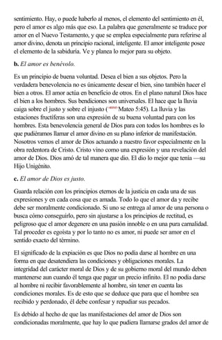 sentimiento. Hay, o puede haberlo al menos, el elemento del sentimiento en él,
pero el amor es algo más que eso. La palabra que generalmente se traduce por
amor en el Nuevo Testamento, y que se emplea especialmente para referirse al
amor divino, denota un principio racional, inteligente. El amor inteligente posee
el elemento de la sabiduría. Ve y planea lo mejor para su objeto.
b. El amor es benévolo.
Es un principio de buena voluntad. Desea el bien a sus objetos. Pero la
verdadera benevolencia no es únicamente desear el bien, sino también hacer el
bien a otros. El amor actúa en beneficio de otros. En el plano natural Dios hace
el bien a los hombres. Sus bendiciones son universales. El hace que la lluvia
caiga sobre el justo y sobre el injusto (<400545>Mateo 5:45). La lluvia y las
estaciones fructíferas son una expresión de su buena voluntad para con los
hombres. Esta benevolencia general de Dios para con todos los hombres es lo
que pudiéramos llamar el amor divino en su plano inferior de manifestación.
Nosotros vemos el amor de Dios actuando a nuestro favor especialmente en la
obra redentora de Cristo. Cristo vino como una expresión y una revelación del
amor de Dios. Dios amó de tal manera que dio. El dio lo mejor que tenía —su
Hijo Unigénito.
c. El amor de Dios es justo.
Guarda relación con los principios eternos de la justicia en cada una de sus
expresiones y en cada cosa que es amada. Todo lo que el amor da y recibe
debe ser moralmente condicionado. Si uno se entrega al amor de una persona o
busca cómo conseguirlo, pero sin ajustarse a los principios de rectitud, es
peligroso que el amor degenere en una pasión innoble o en una pura carnalidad.
Tal proceder es egoísta y por lo tanto no es amor, ni puede ser amor en el
sentido exacto del término.
El significado de la expiación es que Dios no podía darse al hombre en una
forma en que desatendiera las condiciones y obligaciones morales. La
integridad del carácter moral de Dios y de su gobierno moral del mundo deben
mantenerse aun cuando él tenga que pagar un precio infinito. El no podía darse
al hombre ni recibir favorablemente al hombre, sin tener en cuenta las
condiciones morales. Es de esto que se deduce que para que el hombre sea
recibido y perdonado, él debe confesar y repudiar sus pecados.
Es debido al hecho de que las manifestaciones del amor de Dios son
condicionadas moralmente, que hay lo que pudiera llamarse grados del amor de
 