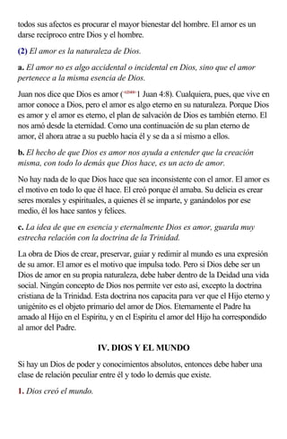 todos sus afectos es procurar el mayor bienestar del hombre. El amor es un
darse recíproco entre Dios y el hombre.
(2) El amor es la naturaleza de Dios.
a. El amor no es algo accidental o incidental en Dios, sino que el amor
pertenece a la misma esencia de Dios.
Juan nos dice que Dios es amor (<620408>1 Juan 4:8). Cualquiera, pues, que vive en
amor conoce a Dios, pero el amor es algo eterno en su naturaleza. Porque Dios
es amor y el amor es eterno, el plan de salvación de Dios es también eterno. El
nos amó desde la eternidad. Como una continuación de su plan eterno de
amor, él ahora atrae a su pueblo hacia él y se da a sí mismo a ellos.
b. El hecho de que Dios es amor nos ayuda a entender que la creación
misma, con todo lo demás que Dios hace, es un acto de amor.
No hay nada de lo que Dios hace que sea inconsistente con el amor. El amor es
el motivo en todo lo que él hace. El creó porque él amaba. Su delicia es crear
seres morales y espirituales, a quienes él se imparte, y ganándolos por ese
medio, él los hace santos y felices.
c. La idea de que en esencia y eternalmente Dios es amor, guarda muy
estrecha relación con la doctrina de la Trinidad.
La obra de Dios de crear, preservar, guiar y redimir al mundo es una expresión
de su amor. El amor es el motivo que impulsa todo. Pero si Dios debe ser un
Dios de amor en su propia naturaleza, debe haber dentro de la Deidad una vida
social. Ningún concepto de Dios nos permite ver esto así, excepto la doctrina
cristiana de la Trinidad. Esta doctrina nos capacita para ver que el Hijo eterno y
unigénito es el objeto primario del amor de Dios. Eternamente el Padre ha
amado al Hijo en el Espíritu, y en el Espíritu el amor del Hijo ha correspondido
al amor del Padre.

                         IV. DIOS Y EL MUNDO
Si hay un Dios de poder y conocimientos absolutos, entonces debe haber una
clase de relación peculiar entre él y todo lo demás que existe.
1. Dios creó el mundo.
 