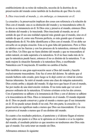 establecimiento de su reino de redención, necesita de la doctrina de su
preservación del mundo como también de la doctrina de que Dios lo creó.
3. Dios trasciende al mundo, y, sin embargo, es inmanente en él.
La creación y la preservación implican dos cosas con referencia a la relación de
Dios con el mundo: una es su distinción del mundo y su trascendencia sobre él;
la otra es su inmanencia en él. Si Dios crea y preserva al mundo, entonces Dios
es distinto del mundo y lo trasciende. Dios trasciende al mundo, no en el
sentido de que él sea una realidad espacial más grande que el mundo, sino en el
sentido de que él, como una Persona perfecta, es más grande que el mundo e
independiente de él. No debe identificarse a Dios con el mundo. El no debe ser
envuelto en su propia creación. Esta es la gran falta del panteísmo. Pero si Dios
es idéntico con las fuerzas y con los procesos de la naturaleza, entonces él deja
de ser Dios. Un Dios que no fuera distinto del mundo y que no trascendiera al
orden natural, en nada superaría a la naturaleza. Si él no hace nada más de lo
que la naturaleza puede hacer, entonces él no es distinto de la naturaleza. Y en
nada mejora la situación llamando a la naturaleza Dios, o escribiendo
Naturaleza con N mayúscula. El nombre no cambia el hecho.
Pero también es una gran equivocación sacar a Dios del mundo y hacerlo
exclusivamente trascendente. Este fue el error del deísmo. Se admite que el
mundo hubiera sido creado, pero luego se le dejó correr en virtud de ciertas
fuerzas inherentes. Se miró al mundo como una clase de máquina automotriz.
Dios existía arriba y alejado del mundo. Si algo tuvo que hacer él con el mundo,
fue por medio de una intervención violenta. El no tenía nada que ver con el
proceso ordinario de la naturaleza. El teísmo cristiano evita los dos errores.
Con el panteísmo se adhiere a la inmanencia de Dios y con el deísmo se adhiere
a la trascendencia de Dios. Dios es inmanente en el mundo. El mundo depende
de él. Dios no puede conservar y guiar al mundo a menos que él sea inmanente
en él. El no puede actuar donde él no está. Por otra parte, la creación y la
preservación no significan nada a menos que Dios sea trascendente. El no crea
ni preserva al mundo a menos que él sea distinto del mundo.
En cuanto a los resultados prácticos, el panteísmo y el deísmo llegan al mismo
lugar sobre este punto si a Dios se le aprisiona en el mundo o si se la expulsa
del mundo, el resultado práctico es que nosotros no tendremos otro Dios más
que el mundo. Eso sería tener un mundo sin Dios.
Afirmamos entonces lo siguiente:
 