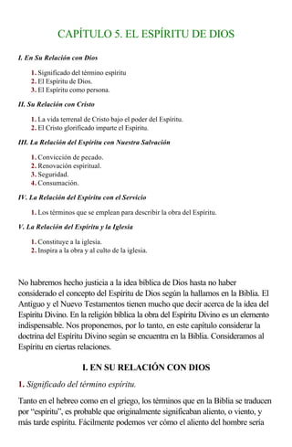 CAPÍTULO 5. EL ESPÍRITU DE DIOS

I. En Su Relación con Dios

    1. Significado del término espíritu
    2. El Espíritu de Dios.
    3. El Espíritu como persona.

II. Su Relación con Cristo

    1. La vida terrenal de Cristo bajo el poder del Espíritu.
    2. El Cristo glorificado imparte el Espíritu.

III. La Relación del Espíritu con Nuestra Salvación

    1. Convicción de pecado.
    2. Renovación espiritual.
    3. Seguridad.
    4. Consumación.

IV. La Relación del Espíritu con el Servicio

    1. Los términos que se emplean para describir la obra del Espíritu.

V. La Relación del Espíritu y la Iglesia

    1. Constituye a la iglesia.
    2. Inspira a la obra y al culto de la iglesia.

                    
No habremos hecho justicia a la idea bíblica de Dios hasta no haber
considerado el concepto del Espíritu de Dios según la hallamos en la Biblia. El
Antiguo y el Nuevo Testamentos tienen mucho que decir acerca de la idea del
Espíritu Divino. En la religión bíblica la obra del Espíritu Divino es un elemento
indispensable. Nos proponemos, por lo tanto, en este capítulo considerar la
doctrina del Espíritu Divino según se encuentra en la Biblia. Consideramos al
Espíritu en ciertas relaciones.

                        I. EN SU RELACIÓN CON DIOS
1. Significado del término espíritu.
Tanto en el hebreo como en el griego, los términos que en la Biblia se traducen
por “espíritu”, es probable que originalmente significaban aliento, o viento, y
más tarde espíritu. Fácilmente podemos ver cómo el aliento del hombre sería
 